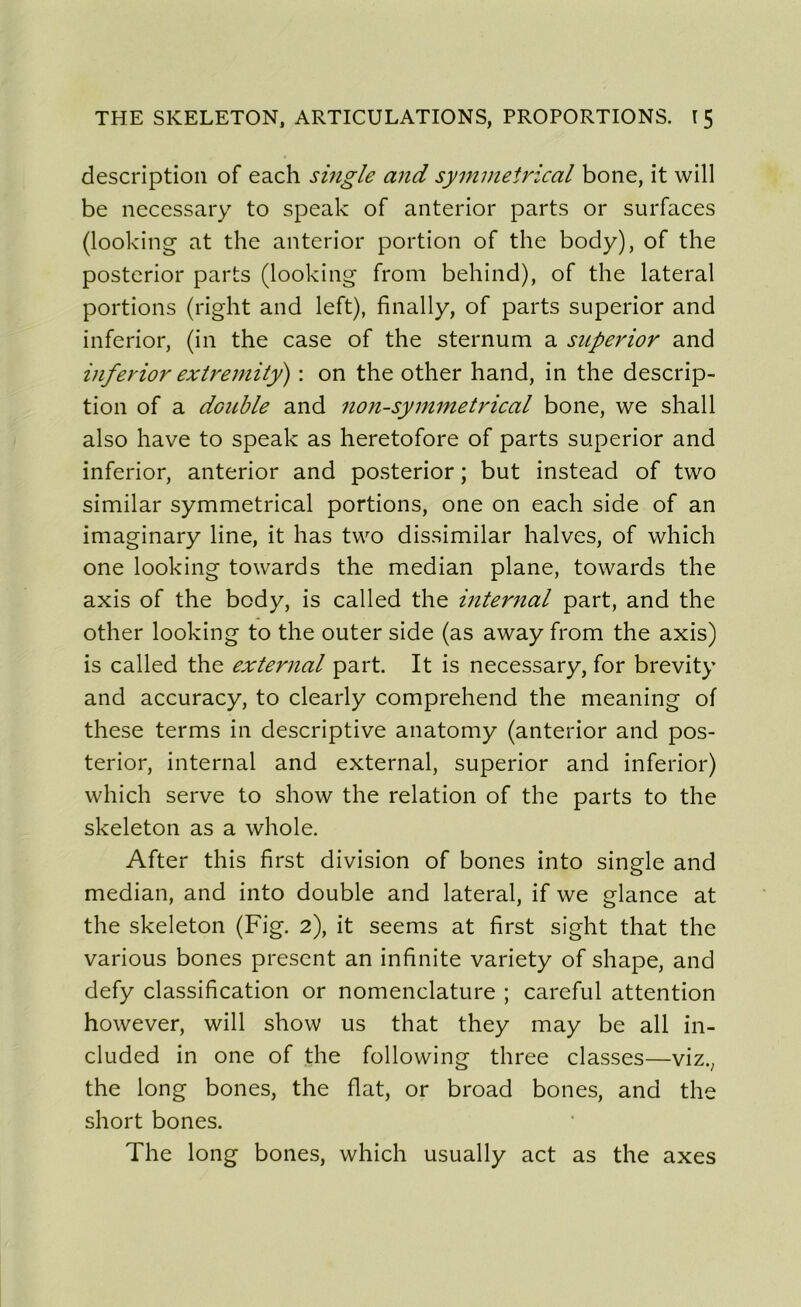 description of each single and symmetrical bone, it will be necessary to speak of anterior parts or surfaces (looking at the anterior portion of the body), of the posterior parts (looking from behind), of the latéral portions (right and left), finally, of parts superior and inferior, (in the case of the sternum a superior and inferior extremitÿ) : on the other hand, in the descrip- tion of a double and non-symmetrical bone, we shall also hâve to speak as heretofore of parts superior and inferior, anterior and posterior ; but instead of two similar symmetrical portions, one on each side of an imaginary line, it has two dissimilar halves, of which one looking towards the médian plane, towards the axis of the body, is called the internai part, and the other looking to the outer side (as away from the axis) is called the external part. It is necessary, for brevity and accuracy, to clearly comprehend the meaning of these terms in descriptive anatomy (anterior and pos- terior, internai and external, superior and inferior) which serve to show the relation of the parts to the skeleton as a whole. After this first division of bones into single and médian, and into double and latéral, if we glance at the skeleton (Fig. 2), it seems at first sight that the various bones présent an infinité variety of shape, and defy classification or nomenclature ; careful attention however, will show us that they may be ail in- cluded in one of the following three classes—viz.; the long bones, the fiat, or broad bones, and the short bones. The long bones, which usually act as the axes