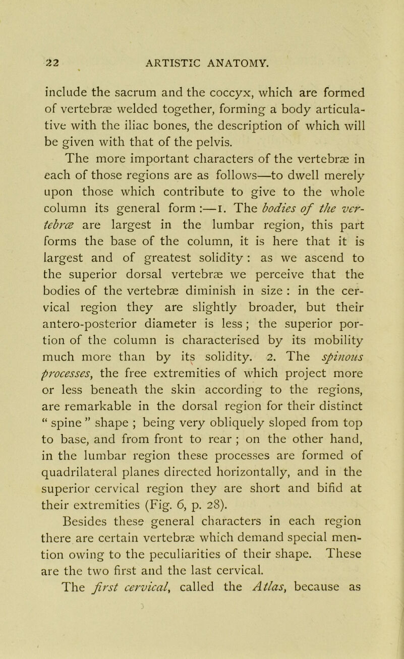 include the sacrum and the coccyx, which are formed of vertebræ welded together, forming a body articula- tive with the iliac bones, the description of which will be given with that of the pelvis. The more important characters of the vertebræ in each of those régions are as follows—to dwell merely iipon those which contribute to give to the whole column its general form :—i. The bodies of the ver- tebræ are largest in the lumbar région, this part forms the base of the column, it is here that it is largest and of greatest solidity : as we ascend to the superior dorsal vertebræ we perceive that the bodies of the vertebræ diminish in size : in the cer- vical région they are slightly broader, but their antero-posterior diameter is less ; the superior por- tion of the column is characterised by its mobility much more than by its solidity. 2. The spinoîis processes, the free extremities of which project more or less beneath the skin according to the régions, are remarkable in the dorsal région for their distinct “ spine ” shape ; being very obliquely sloped from top to base, and from front to rear ; on the other hand, in the lumbar région these processes are formed of quadrilatéral planes directed horizontally, and in the superior cervical région they are short and bifid at their extremities (Fig. 6, p. 28). Besides these general characters in each région there are certain vertebræ which demand spécial men- tion owing to the peculiarities of their shape. These are the two first and the last cervical. The first cervical, called the Atlas, because as