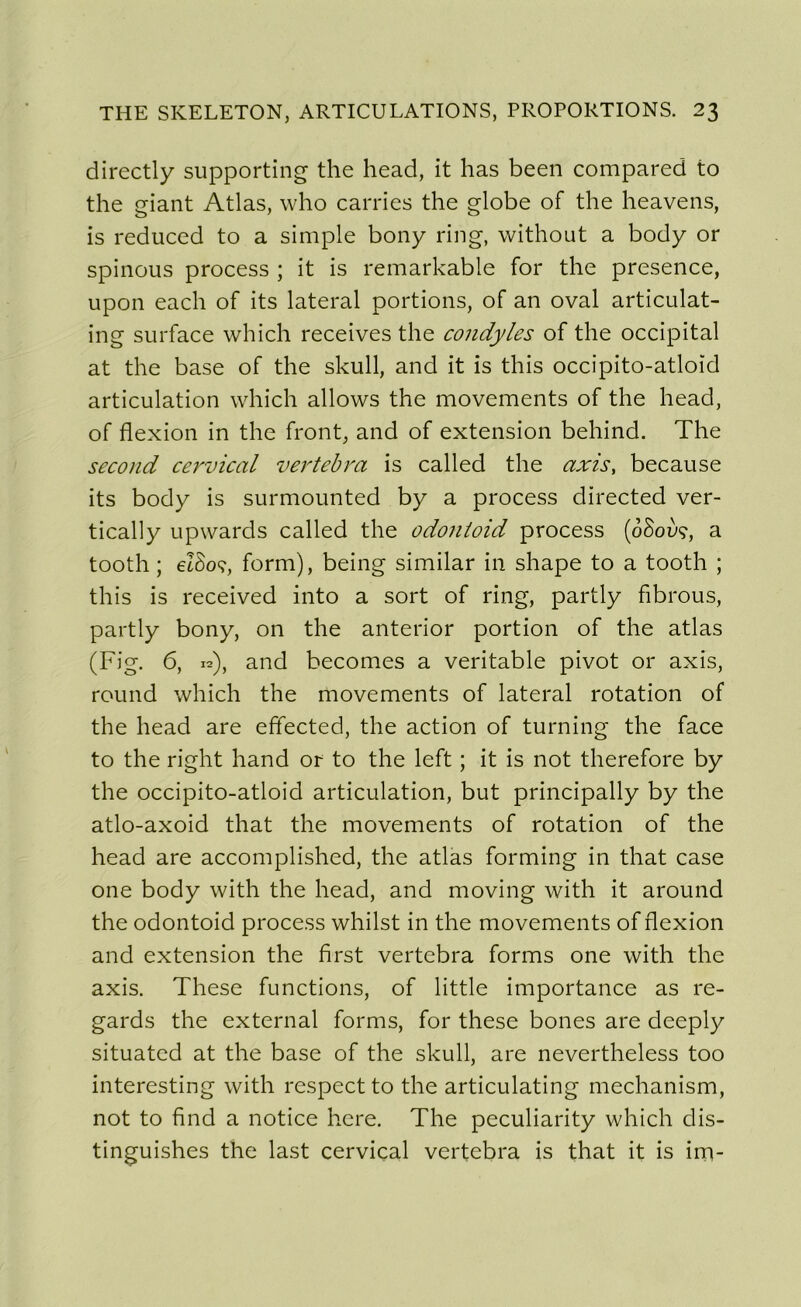 directly supporting the head, it lias been compared to the giant Atlas, who carries the globe of the heavens, is reduced to a simple bony ring, without a body or spinous process ; it is remarkable for the presence, upon each of its latéral portions, of an oval articulat- ing surface which receives the condyles of the occipital at the base of the skull, and it is tliis occipito-atloid articulation which allows the movements of the head, of flexion in the front, and of extension behind. The second cervical vertcbra is called the axis, because its body is surmounted by a process directed ver- tically upwards called the odontoid process (oSoùç, a tooth ; eISoç, form), being similar in shape to a tooth ; this is received into a sort of ring, partly fibrous, partly bony, on the anterior portion of the atlas (Fig. 6, 12), and becomes a véritable pivot or axis, round which the movements of latéral rotation of the head are effected, the action of turning the face to the right hand or to the left ; it is not therefore by the occipito-atloid articulation, but principally by the atlo-axoid that the movements of rotation of the head are accomplished, the atlas forming in that case one body with the head, and moving with it around the odontoid process whilst in the movements of flexion and extension the first vertebra forms one with the axis. These functions, of little importance as re- gards the external forms, for these bones are deeply situatcd at the base of the skull, are nevertheless too interesting with respect to the articulating mechanism, not to find a notice hcre. The peculiarity which dis- tinguées the last cervical vertebra is that it is im-