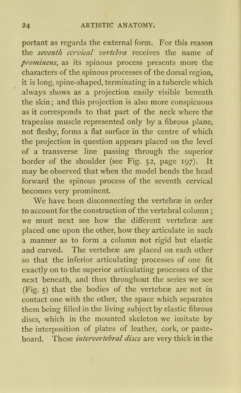 portant as regards the external form. For this reason the seventh cervical vertebra receives the name of prominens, as its spinous process présents more the characters of the spinous processes of the dorsal région, it is long, spine-shaped, terminating in a tubercle which always shows as a projection easily visible beneath the skin; and this projection is also more conspicuous as it corresponds to that part of the neck where the trapezius muscle represented only by a fibrous plane, not fleshy, forms a fiat surface in the centre of which the projection in question appears placed on the level of a transverse line passing through the superior border of the shoulder (see Fig. 52, page 197). It may be observed that when the model bends the head forward the spinous process of the seventh cervical becomes very prominent. We hâve been disconnecting the vertebræ in order to account for the construction of the vertébral column ; we must next see how the different vertebræ are placed one upon the other, how they articulate in sucli a manner as to form a column not rigid but elastic and curved. The vertebræ are placed on each other so that the inferior articulating processes of one fit exactly on to the superior articulating processes of the next beneath, and thus throughout the sériés we see (Fig. 5) that the bodies of the vertebræ are not in contact one with the other, the space which séparâtes them being filled in the living subject by elastic fibrous dises, which in the mounted skeleton we imitate by the interposition of plates of leather, cork, or paste- board. These intervertébral dises are very thick in the