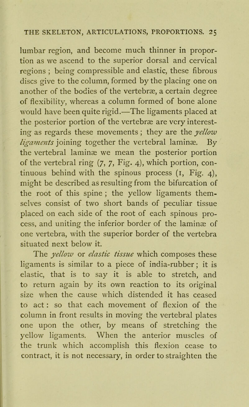 lumbar région, and become much thinner in propor- tion as we ascend to the superior dorsal and cervical régions ; being compressible and elastic, these fibrous dises give to the column, formed by the placing one on another of the bodies of the vertebræ, a certain degree of flexibility, whereas a column formed of bone alone would hâve been quite rigid.—The ligaments placed at the posterior portion of the vertebræ are very interest- ing as regards these movements ; they are the yellow ligaments joining together the vertébral laminæ. By the vertébral laminæ we mean the posterior portion of the vertébral ring (7, 7, Fig. 4), which portion, con- tinuons behind with the spinous process (1, Fig. 4), might be described as resulting from the bifurcation of the root of this spine ; the yellow ligaments them- selves consist of two short bands of peculiar tissue placed on each side of the root of each spinous pro- cess, and uniting the inferior border of the laminæ of one vertebra, with the superior border of the vertebra situated next below it. The yellow or elastic tissue which composes these ligaments is similar to a piece of india-rubber ; it is elastic, that is to say it is able to stretch, and to return again by its own reaction to its original size when the cause which distended it has ceased to act : so that each movement of flexion of the column in front results in moving the vertébral plates one upon the other, by means of stretching the yellow ligaments. When the anterior muscles of the trunk which accomplish this flexion cease to contract, it is not necessary, in order to straighten the