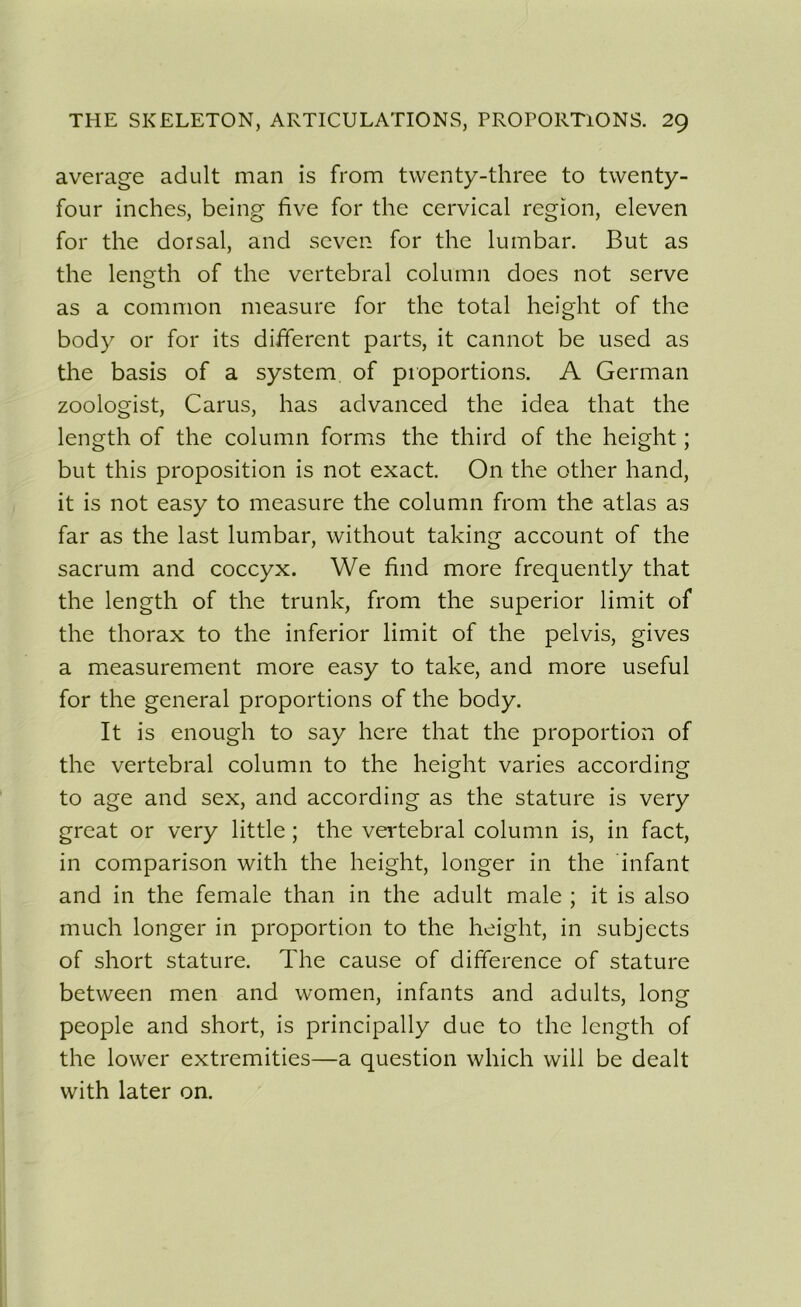 average adult man is from twenty-three to twenty- four inches, being five for the cervical région, eleven for the dorsal, and seven for the lumbar. But as the length of the vertébral colurnn does not serve as a common measure for the total height of the body or for its different parts, it cannot be used as the basis of a System of proportions. A German zoologist, Carus, lias advanced the idea that the length of the colurnn forms the third of the height ; but this proposition is not exact. O11 the other hand, it is not easy to measure the colurnn from the atlas as far as the last lumbar, without taking account of the sacrum and coccyx. We find more frequently that the length of the trunk, from the superior limit of the thorax to the inferior limit of the pelvis, gives a measurement more easy to take, and more useful for the general proportions of the body. It is enough to say here that the proportion of the vertébral colurnn to the height varies according to âge and sex, and according as the stature is very great or very little ; the vertébral colurnn is, in fact, in comparison with the height, longer in the infant and in the female than in the adult male ; it is also much longer in proportion to the height, in subjccts of short stature. The cause of différence of stature between men and women, infants and adults, long people and short, is principally due to the length of the lovver extremities—a question which vvill be dealt with later on.