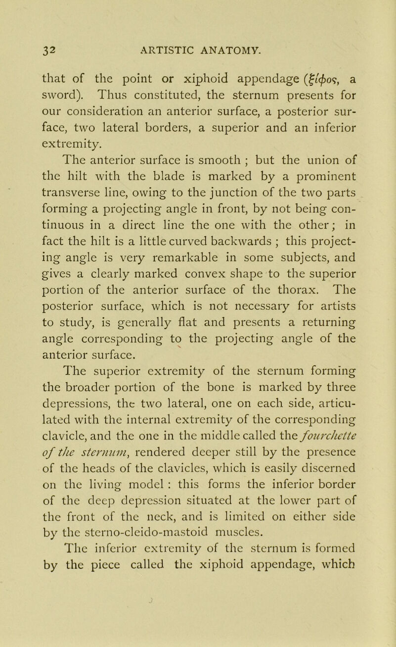 that of the point or xiphoid appendage (f/<£oç, a sword). Thus constituted, the sternum présents for our considération an anterior surface, a posterior sur- face, two latéral borders, a superior and an inferior extremity. The anterior surface is smooth ; but the union of the hilt with the blade is marked by a prominent transverse line, ovving to the junction of the two parts forming a projecting angle in front, by not being con- tinuons in a direct line the one with the other ; in fact the hilt is a little curved backwards ; this project- ing angle is very remarkable in some subjects, and gives a clearly marked convex shape to the superior portion of the anterior surface of the thorax. The posterior surface, which is not necessary for artists to study, is generally fiat and présents a returning angle corresponding to the projecting angle of the anterior surface. The superior extremity of the sternum forming the broadcr portion of the bone is marked by three dépréssions, the two latéral, one on each side, articu- lated with the internai extremity of the corresponding clavicle, and the one in the middlecalled the fourchette of the sternum, rendered deeper still by the presence of the heads of the clavicles, which is easily discerned on the living model : this forms the inferior border of the deep dépréssion situated at the lower part of the front of the neck, and is limited on either side by the sterno-cleido-mastoid muscles. The inferior extremity of the sternum is formed by the piece called the xiphoid appendage, which