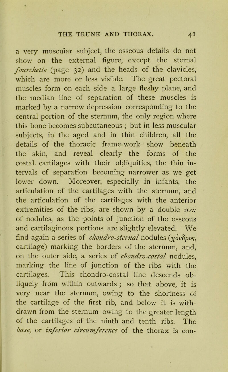 a very muscular subject, the osseous details do not show on the external figure, except the sternal fourchette (page 32) and the heads of the clavicles, which are more or less visible. The great pectoral muscles form on each side a large fleshy plane, and the médian line of séparation of these muscles is marked by a narrow dépréssion corresponding to the central portion of the sternum, the only région where this bone becomes subcutaneous ; but in less muscular subjects, in the aged and in thin children, ail the details of the thoracic frame-work show beneath the skin, and reveal clearly the forms of the costal cartilages with their obliquities, the thin in- tervals of séparation becoming narrower as we get lower down. Moreover, especially in infants, the articulation of the cartilages with the sternum, and the articulation of the cartilages with the anterior extremities of the ribs, are shown by a double row of nodules, as the points of junction of the osseous and cartilaginous portions are slightly elevated. We find again a sériés of chondro-sternal nodules ('%ov8po<;, cartilage) marking the borders of the sternum, and, on the outer side, a sériés of chondro-costal nodules, marking the line of junction of the ribs with the cartilages. This chondro-costal line descends ob- liquely from within outwards ; so that above, it is very near the sternum, owing to the shortness of the cartilage of the first rib, and below it is with- drawn from the sternum owing to the greater length of the cartilages of the ninth and tenth ribs. The base, or inferior circumference of the thorax is con-