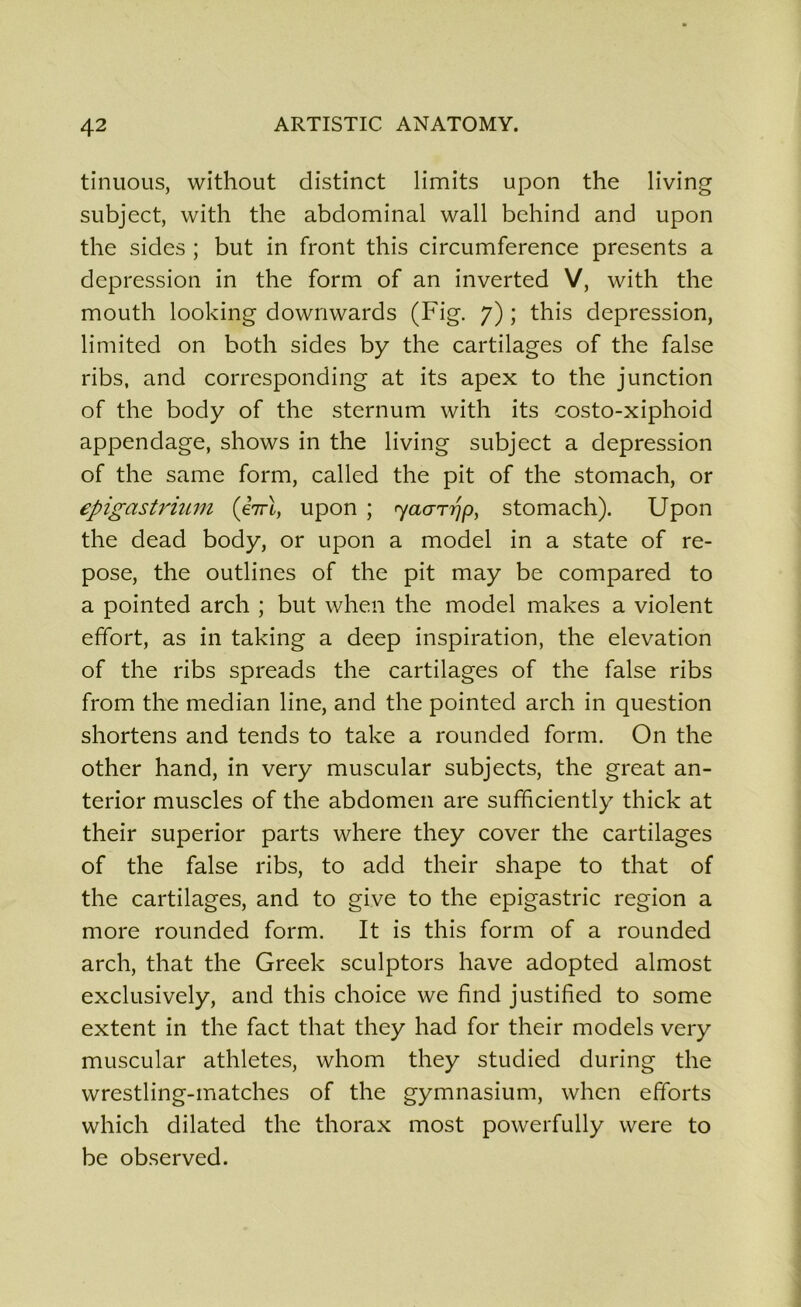 tinuous, without distinct limits upon the living subject, with the abdominal wall behind and upon the sides ; but in front this circumference présents a dépréssion in the form of an inverted V, with the mouth looking downwards (Fig. 7) ; this dépréssion, limited on both sides b y the cartilages of the false ribs, and corresponding at its apex to the junction of the body of the sternum with its costo-xiphoid appendage, shows in the living subject a dépréssion of the same form, called the pit of the stomach, or epigastrium (eVt, upon ; ryaarijp, stomach). Upon the dead body, or upon a model in a State of re- pose, the outlines of the pit may be compared to a pointed arch ; but when the model makes a violent effort, as in taking a deep inspiration, the élévation of the ribs spreads the cartilages of the false ribs from the médian line, and the pointed arch in question shortens and tends to take a rounded form. On the other hand, in very muscular subjects, the great an- terior muscles of the abdomen are sufficiently thick at their superior parts where they cover the cartilages of the false ribs, to add their shape to that of the cartilages, and to give to the epigastric région a more rounded form. It is this form of a rounded arch, that the Greek sculptors hâve adopted almost exclusively, and this choice we find justihed to some extent in the fact that they had for their models very muscular athlètes, whom they studied during the wrestling-matches of the gymnasium, when efforts which dilated the thorax most powerfully were to be observed.