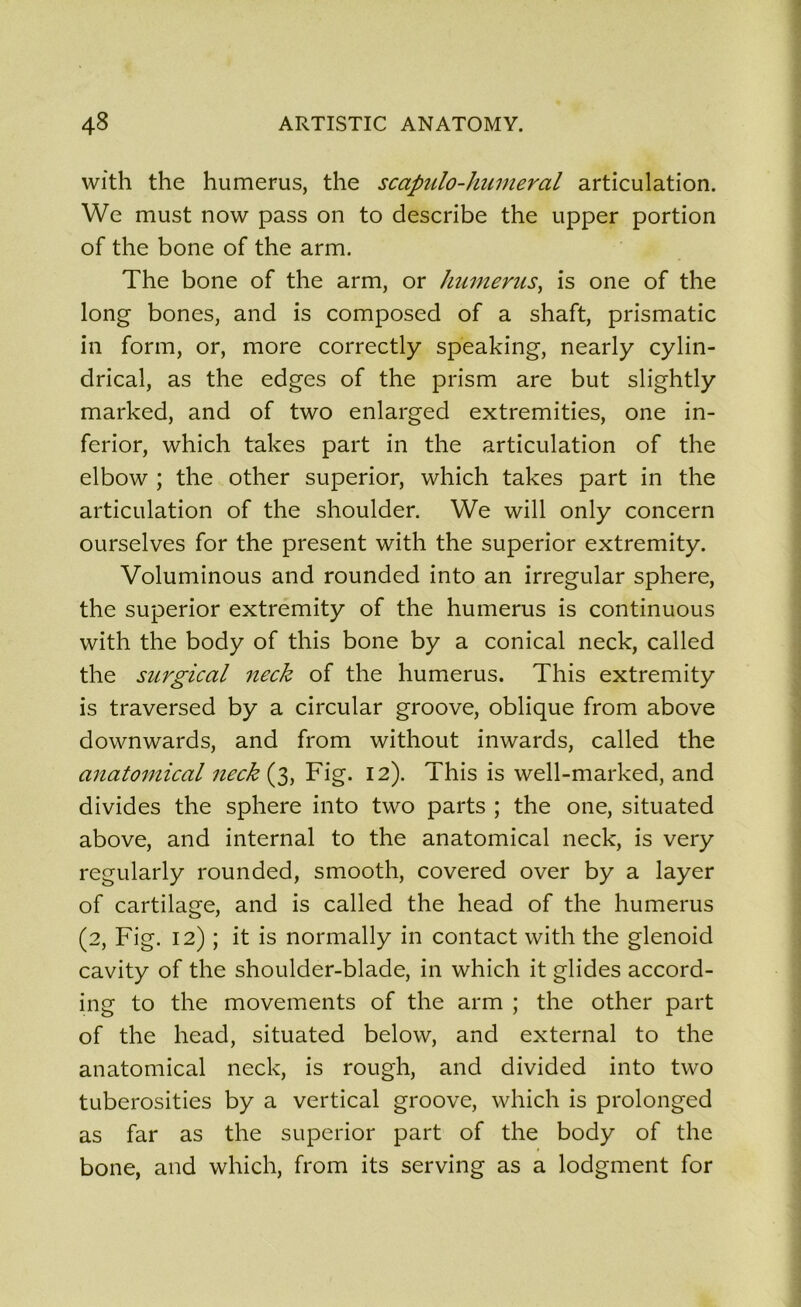 wîth the humérus, the scapulo-humeral articulation. We must now pass on to describe the upper portion of the bone of the arm. The bone of the arm, or humérus, is one of the long bones, and is composed of a shaft, prismatic in form, or, more correctly speaking, nearly cylin- drical, as the edges of the prism are but slightly marked, and of two enlarged extremities, one in- ferior, which takes part in the articulation of the elbow ; the other superior, which takes part in the articulation of the shoulder. We will only concern ourselves for the présent with the superior extremity. Voluminous and rounded into an irregular sphere, the superior extremity of the humérus is continuous with the body of this bone by a conical neck, called the surgical neck of the humérus. This extremity is traversed by a circular groove, oblique from above downwards, and from without inwards, called the anatomical neck (3, Fig. 12). This is well-marked, and divides the sphere into two parts ; the one, situated above, and internai to the anatomical neck, is very regularly rounded, smooth, covered over by a layer of cartilage, and is called the head of the humérus (2, Fig. 12) ; it is normally in contact with the glenoid cavity of the shoulder-blade, in which it glides accord- ing to the movements of the arm ; the other part of the head, situated below, and external to the anatomical neck, is rough, and divided into two tuberosities by a vertical groove, which is prolonged as far as the superior part of the body of the bone, and which, from its serving as a lodgment for