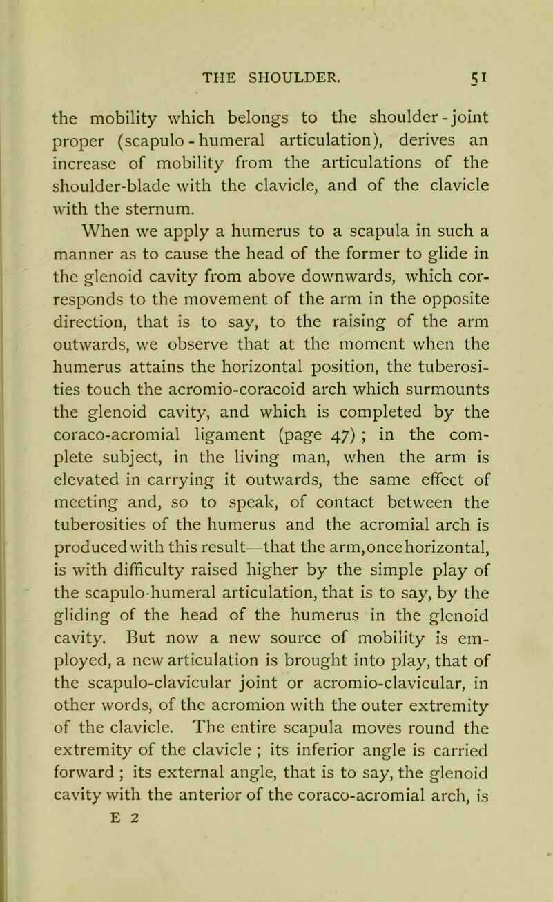 the mobility which belongs to the shoulder-joint proper (scapulo - humerai articulation), dérivés an increase of mobility from the articulations of the shoulder-blade with the clavicle, and of the clavicle with the sternum. When we apply a humérus to a scapula in such a manner as to cause the head of the former to glide in the glenoid cavity from above downwards, which cor- responds to the movement of the arm in the opposite direction, that is to say, to the raising of the arm outwards, we observe that at the moment when the humérus attains the horizontal position, the tuberosi- ties touch the acromio-coracoid arch which surmounts the glenoid cavity, and which is completed by the coraco-acromial ligament (page 47) ; in the com- plété subject, in the living man, when the arm is elevated in carrying it outwards, the same efifect of meeting and, so to speak, of contact between the tuberosities of the humérus and the acromial arch is producedwith this resuit—that the arm, once horizontal, is with difficulty raised higher by the simple play of the scapulo-humeral articulation, that is to say, by the gliding of the head of the humérus in the glenoid cavity. But now a new source of mobility is em- ployed, a new articulation is brought into play, that of the scapulo-clavicular joint or acromio-clavicular, in other words, of the acromion with the outer extremity of the clavicle. The entire scapula moves round the extremity of the clavicle ; its inferior angle is carried forward ; its external angle, that is to say, the glenoid cavity with the anterior of the coraco-acromial arch, is E 2