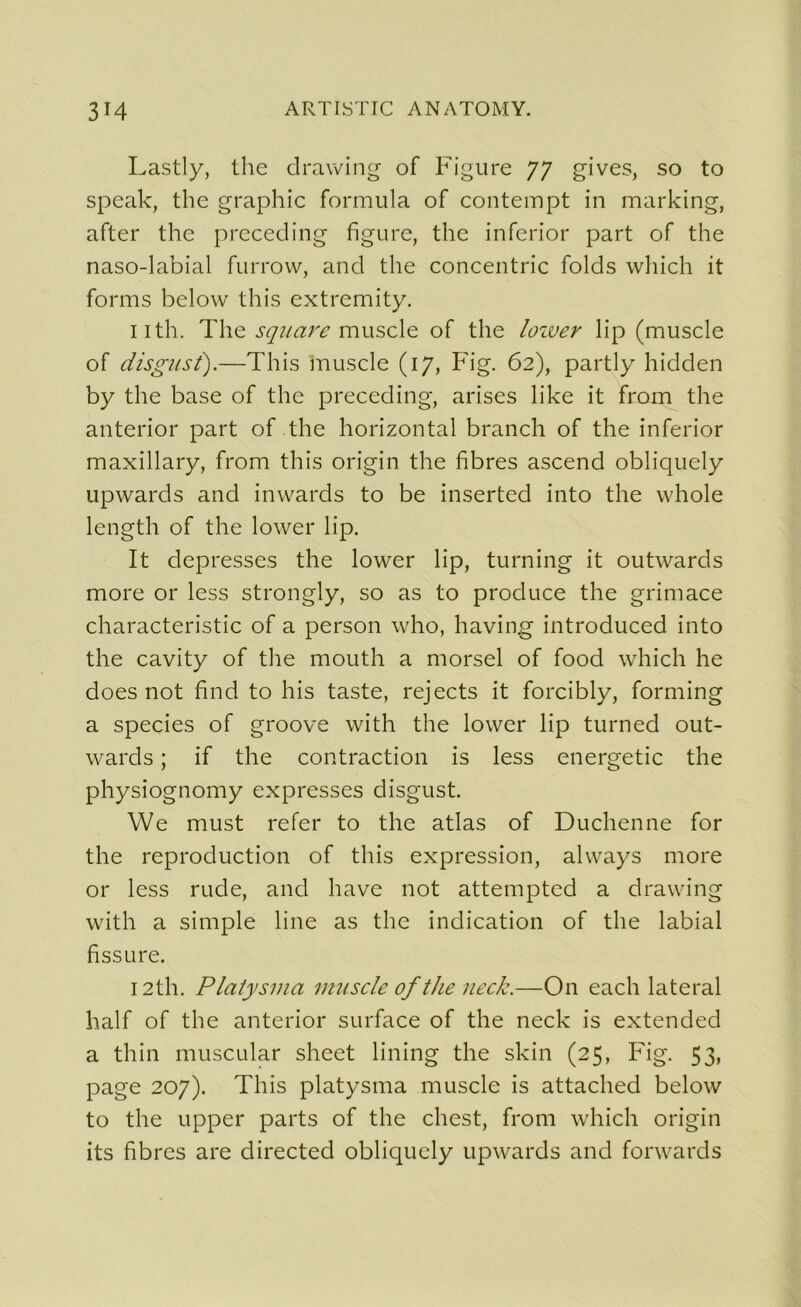 Lastly, the clrawing of Figure 77 gives, so to speak, the graphie formula of contempt in marking, after the preceding figure, the inferior part of the naso-labial furrow, and the concentric folds which it forms below this extremity. nth. The square muscle of the lozver lip (muscle of disgus t).—This muscle (17, Fig. 62), partly hidden by the base of the preceding, arises like it from the anterior part of the horizontal branch of the inferior maxillary, from this origin the fibres ascend obliquely upwards and inwards to be inserted into the whole length of the lower lip. It depresses the lower lip, turning it outwards more or less strongly, so as to produce the grimace characteristic of a person who, having introduced into the cavity of the mouth a morsel of food which he does not find to his taste, rejects it forcibly, forming a species of groove with the lower lip turned out- wards ; if the contraction is less energetic the physiognomy expresses disgust. We must refer to the atlas of Duchenne for the reproduction of this expression, always more or less rude, and hâve not attempted a drawing with a simple line as the indication of the labial fissure. 12th. Platysma muscle of the neck.—On each latéral half of the anterior surface of the neck is extended a thin muscular sheet lining the skin (25, Fig. 53» page 207). This platysma muscle is attached below to the upper parts of the chest, from which origin its fibres are directed obliquely upwards and forwards