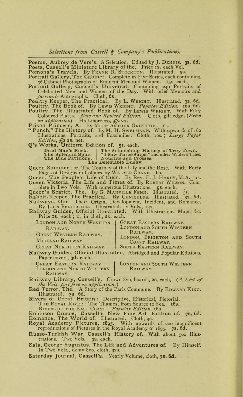 Poems, Aubrey de Vere’s. A Sélection. Edited by J. Dennis. 3s. 6d. Poets, Cassell’s Miniature Library of the. Price is. each Vol. Pomona’s Travels. By Frank R. Stockton. Illustrated. 5s. Portrait Gallery, The Cabinet. Complété in Five Sériés, each containing 36 Cabinet Photographs of Eminent Men and Women. 15s. each. Portrait Gallery, Cassell’s Universal. Containing 240 Portraits of Celebrated Men and Women of the Day. With brief Memoirs and facsimile Autographs. Cloth, 6s. Poultry Keeper, The Practical. By L. Wright. Illustrated. 3s. 6d. Poultry, The Book of. By Lewis Wright. Popular Edition. ios.6d. Poultry, The Illustrated Book of. By Lewis Wright. With Fifty Coloured Plates. New and Revised Edition. Cloth, gilt edges {Price on application). Half-morocco, £2 2s. Prison Princess, A. By Major Arthur Griffiths. 6s. “Punch,” The History of. ByM. H. Spielmann. With upwards of 160 Illustrations, Portraits, and Facsimiles. Cloth, 16s. ; Large Paper Edition, £2 2s. net. Q’s Works, Uniform Edition of. 5s. each. Dead Man’s Rock. The Splendid Spur. The Biue Pavilions. The Astonishing History of Troy Town. “I Saw ThreeShips,” and other Winter's Taies. Noughts and Crosses. The Deleetable Duehy. Queen Summer ; or, The Tourney of the Lily and the Rose. With Forty Pages of Designs in Colours by Walter Crâne. 6s. Queen, The People’s Life of their. By Rev. E. J. Hardy, M. A. is. Queen Victoria, The Life and Times of. By Robert Wilson. Com plete in Two Vols. With numerous Illustrations. 9s. each. Queen’s Scarlet, The. By G. Manville Fenn. Illustrated. 5s. kabbit-Keeper, The Practical. By Cüniculus. Illustrated. 3s. 6d. Railways, Ùur. Their Origin, Development, Incident, and Romance. By John Penlleton. Illustrated. 2 Vols., 24s. Railway Guides, Official Illustrated. With Illustrations, Maps, &c. Price is. each; or in cloth, 2s. each. London and North Western Railway. Great Western Railway. Midland Railway. Great Northern Railway. Great Eastern Railway. London and South Western Railway. London, Brighton and South Coast Railway. South-Eastern Railway. Railway Guides, Official Illustrated. Abridged and Popular Editions. Paper covers, 3d. each. Great Eastern Railway. London and South Western London and North Western Railway. Railway. Railway Library, Cassell’s. Crown 8vo, boards, 2s. each. (A List of lhe Vols, post free on application. ) Red Terror, The. A Story of the Paris Commune. By Edward King. Illustrated. 3s. 6d. Rivers of Great Britain : Descriptive, Hlstorical, Pictorial. The Royal River : The Thames, from Source to Sea. 16s. Rivers of the East Coast. Popular Edition. 16s. Robinson Crusoe, Cassell’s New Fine-Art Edition of. 7s.. 6d. Romance, The World of. Illustrated. Cloth, gs. Royal Academy Pictures, 1895. With upwards of 200 magnificent reproductions of Pictures in the Royal Academy of 1895. 7s. 6d. Russo-Turkish War, Cassell’s History of. With about 500 Illus- trations. Two Vols. gs. each. Sala, George Augustus, The Life and Adventures of. By Himself. In Two Vols., demy 8vo, cloth, 32s. Saturday Journal, Cassell’s. Yearly Volume, cloth, 7s. 6d.