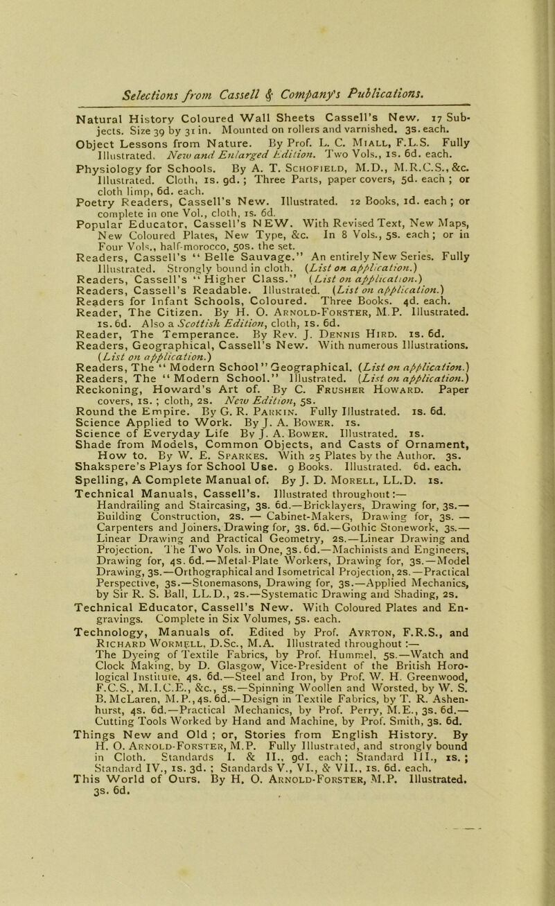 Natural History Coloured Wall Sheets Cassell’s New, 17 Sub- jects. Size 39 by 31 in. Mounted on rollers and varnished. 3S.each. Object Lessons from Nature. By Prof. L. C. Miall, F.L.S. Fully Illustrated. New and Enlarged Edition. Tvvo Vols., is. 6d. each. Physiology for Schools. By A. T. Schofield, M.D., M.R.C.S.,&c. Illustrated. Cloth, is. gd. ; Three Parts, paper covers, 5d. each ; or cloth limp, 6d. each. Poetry Readers, Cassell’s New. Illustrated. 12 Books, id. each ; or complété in one Vol., cloth, is. 6d. Popular Educator, Cassell’s NEW. With Revised Text, New Maps, New Coloured Plates, New Type, &c. In 8 Vols., 5s. each; or in Four Vols., half-morocco, 50s. the set. Readers, Cassell’s “Belle Sauvage.” An entirely New Sériés. Fully Illustrated. Strongly bound in cloth. {List on application.) Readers, Cassell’s “ Higher Class.” (List on application.) Readers, Cassell’s Readable. Illustrated. {List on application.) Readers for Infant Schools, Coloured. Three Books. 4d. each. Reader, The Citizen. By H. O. Arnold-Forster, M.P. Illustrated. is. 6d. Also a Scottish Edition, cloth, is. 6d. Reader, The Tempérance. By Rev. J. Dennis Hird. is. 6d. Readers, Geographical, Cassell’s New. With numerous Illustrations. (List on application.) Readers, The “ Modem School ” Geographical. {List on application.) Readers, The “ Modem School.” Illustrated. [List on application.) Reckoning, Howard’s Art of. By C. Frusher Howard. Paper covers, is. ; cloth, 2S. New Edition, 5s. Round the Empire. By G. R. Parkin. Fully Illustrated. is. 6d. Science Applied to Work. By J. A. Bower. is. Science of Everyday Life By J. A. Bower. Illustrated. is. Shade from Models, Common Objects, and Casts of Ornament, How to. By W. E. Sparkes. With 25 Plates by the Author. 3s. Shakspere’s Plays for School Use. 9 Books. Illustrated. 6d. each. Spelling, A Complété Manual of. By J. D. Morell, LL.D. is. Technical Manuals, Cassell’s. Illustrated throughout :— Handrailing and Staircasing, 3s. 6d.—Bricklayers, Drawing for, 3s.— Building Construction, 2s. — Cabinet-Makers, Drawing for, 3s. — Carpenters and Joiners, Drawing for, 3s. 6d.—Gothic Stonework, 3s.— Linear Drawing and Practical Geometry, 2s.—Linear Drawing and Projection. The Two Vols, in One, 3s. 6d.—Machinists and Engineers, Drawing for, 4s. 6d.—Metal-Plate Workers, Drawing for, 3s. — Model Drawing, 3s.—Orthographical and Isometrical Projection, 2s. — Practical Perspective, 3s.—Stonemasons, Drawing for, 3s.—Applied Mechanics, by Sir R. S. Bail, LL.D., 2s.—Systematic Drawing and Shading, 2s. Technical Educator, Cassell’s New. With Coloured Plates and En- gravings. Complété in Six Volumes, 5s. each. Technology, Manuals of. Edited by Prof. Ayrton, F.R.S., and Richard Wormçll, D.Sc., M.A. Illustrated throughout :— The Dyeing of Textile Fabrics, by Prof. Hummel, 5s.—Watch and Clock Making, by D. Glasgow, Vice-President of the British Horo- logical Instiiute, 4s. 6d.—Steel and Iron, by Prof. W. H. Greenwood, F.C.S., M.I.C.É., &c., 5s.—Spinning Woollen and Worsted, by W. S. B. McLaren, M.P.,4s. 6d.—Design in Textile Fabrics, by T. R. Ashen- hurst, 4s. 6d.—Practical Mechanics, by Prof. Perry, M.E., 3s. 6d.— Cutting Tools Worked by Hand and Machine, by Prof. Smith, 3s. 6d. Things New and Old ; or, Stories from English History. By H. O. Arnold-Forster, M.P. Fully Illustrated, and strongly bound in Cloth. Standards I. & II.. gd. each; Standard III., is. ; Standard IV., is. 3d. ; Standards V., VI., & VII., is. 6d. each. This World of Ours. By H. O. Arnold-Forster, M.P. Illustrated. 3s. 6d.