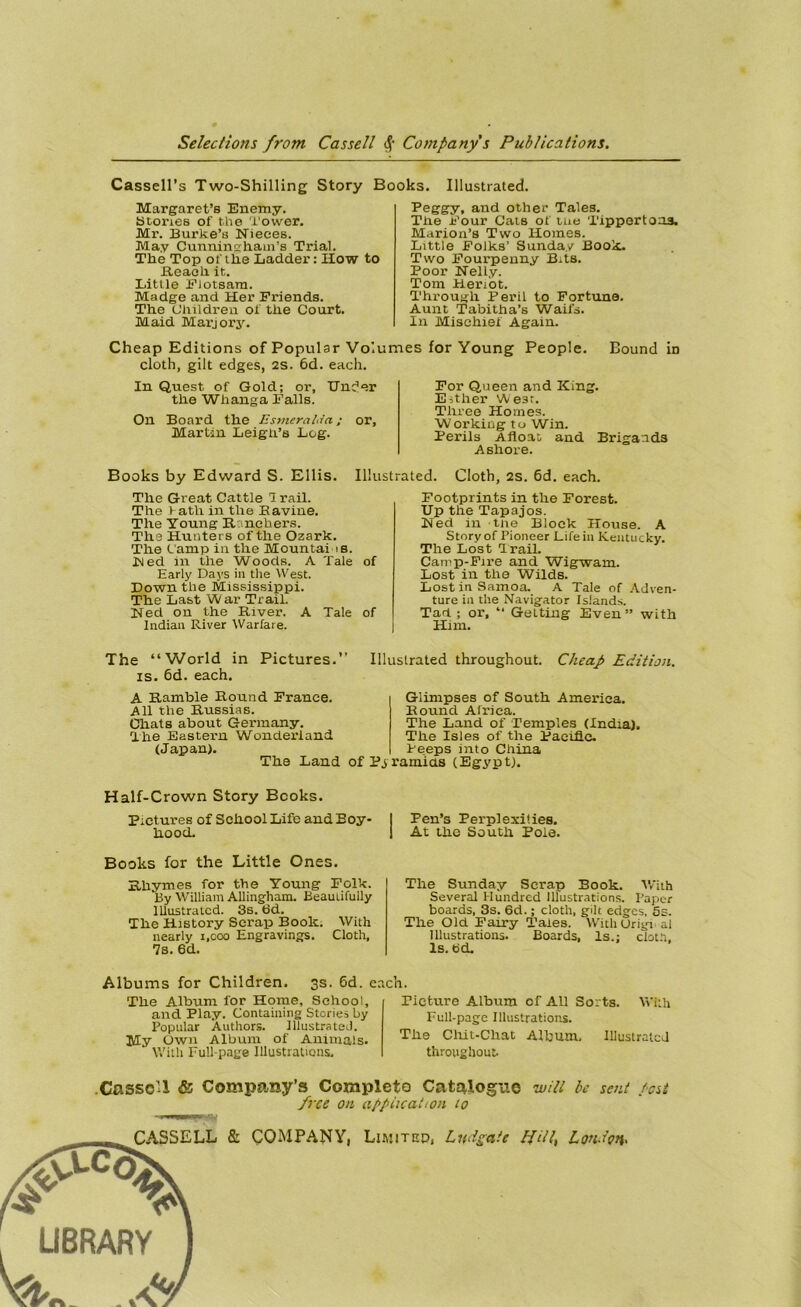 Cassell’s Two-Shilling Story Books. Illustrated. Margaret’s Enemy. Stories of the Tower. Mr. Burke’o Nieces. May Cunninghain’s Trial. The Top of the Ladder : How to Reach it. Little Fiotsara. Madge and Her Friends. The C’hildren of the Court. Maid Marjory. Feggy, and other Taies. The Four Oats of tue Tippertoaa. Mariort’s Two Ilomes. Little Folks’ Sunday Book. Two Fourpenny Bits. Poor Nelly. Tom Heriot. Through Péril to Fortune. Aunt Tabitha’s Waifs. In Mischief Again. Cheap Editions of Populsr Volumes for Young People. Bound in cloth, gilt edges, 2S. 6d. each. In Quest of Gold; or, Unc'er the Wlianga Falls. On Board the Esmeraldn ; or, Martin Leigh’s Log. For Queen and King. Either We3r. Three Homes. Workiug tu Win. Périls Afloat and Brigands Ashore. Books by Edward S. Ellis. Illustrated. Cloth, 2s. 6d. each. The Great Cattle I rail. The V ath in the B aviné. The Young Rrnchers. The Hunters of the Ozark. The Camp in the Mountai is. Bled in the Woods. A Taie of Early Days in the West. Down the Mississippi. The Last War Trail. Ned on the River. A Taie of Indian River Warfare. Footprints in the Forest. Up the Tapajos. Ned in tue Block House. A Story of Pioneer Life in Kentucky. The Lost Trail. Camp-Fire and Wigwam. Lost in the Wilds. Lost in Samoa. A Taie of Adven- ture in the Navigator Islands. Tari; or, “ Gelting Even” with Him. The “World in Pictures.’’ is. 6d. each. A Ramble Round France. Ail the Russias. Chats about Gennany. The Eastern Wonderiand (Jap an). Illustrated throughout. Cheap Edition. Glimpses of South America. Round Africa. The Land of Temples (India). The Isles of the Pacifie. Feeps into China The Land of Pyramias (Egypt) Half-Crown Story Bcoks. Pictures of School Life and Boy- hood. Pen’s Perplexities. At the South Pôle. Books for the Little Ones. Hkymes for the Young Folk. By William Allingham. Beaulifully Illustrated. 3s. 6d. The History Serap Book. With nearly 1.000 Engravings. Cloth, 7s. 6d. The Sunday Serap Book. With Several Hundred Illustrations. Paper boards, 3s. 6d. ; cloth, gilt edges, 5s. The Old Faxry Taies. WithUrigi al Illustrations. Boards, ls.: cloth. ls. bd. Albums for Children. 3s. 6d. each. The Album for Home, School, and Play. Containing Stories by Popular Authors. Illustrated. My . Own Album of Animais. With Full-page Illustrations, Plcture Album of AU Sorts. With Full-page Illustrations. The Chit-Chat Album, Illustrated throughout- CnsscU & Company’s Complète Catalogue witt be sent /est free on application to Limitep, Lndgcite Lfitt, London.