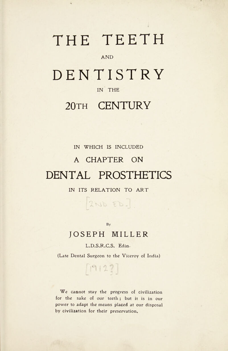 THE TEETH AND DENTISTRY IN THE 20th CENTURY IN WHICH IS INCLUDED A CHAPTER ON DENTAL PROSTHETICS IN ITS RELATION TO ART By JOSEPH MILLER L.D.S.R.C.S. Edin. (Late Dental Surgeon to the Viceroy of India) We cannot stay the progress of civilization for the sake of our teeth ; but it is in our power to adapt the means placed at our disposal by civilization for their preservation.