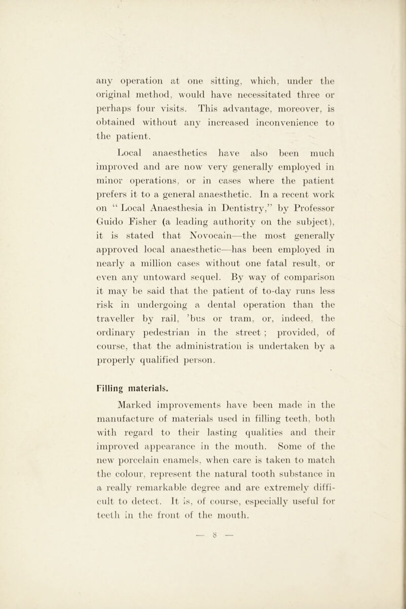 any operation at one sitting, which, under the original method, would have necessitated three or perhaps four visits. This advantage, moreover, is obtained without anv increased inconvenience to the patient. Local anaesthetics have also been much improved and are now very generally employed in minor operations, or in cases where the patient prefers it to a general anaesthetic. In a recent work on “ Local Anaesthesia in Dentistry,” by Professor Guido Fisher (a leading authority on the subject), it is stated that Novocain—the most generally approved local anaesthetic—has been employed in nearly a million cases without one fatal result, or even any untoward sequel. By way of comparison it may be said that the patient of to-day runs less risk in undergoing a dental operation than the traveller by rail, ?bus or tram, or, indeed, the ordinary pedestrian in the street ; provided, of course, that the administration is undertaken by a properly qualified person. * Filling materials. Marked improvements have been made in the manufacture of materials used in filling teeth, both with regard to their lasting qualities and their improved appearance in the mouth. Some of the new porcelain enamels, when care is taken to match the colour, represent the natural tooth substance in a really remarkable degree and are extremely diffi- cult to detect. It is, of course, especially useful for teeth in the front of the mouth. — t>