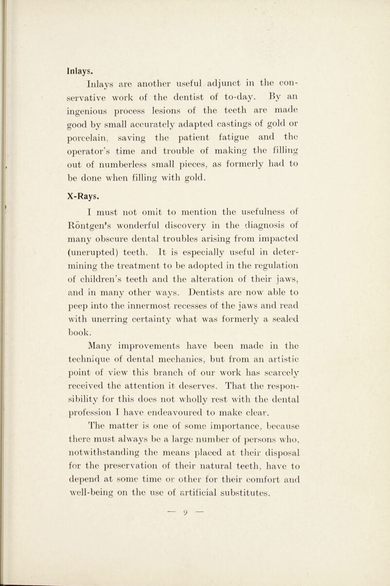 con- Inlays. Inlays are another useful adjunct in the servative work of the dentist of to-day. By an ingenious process lesions of the teeth are made good by small accurately adapted castings of gold or porcelain, saving the patient fatigue and the operator’s time and trouble of making the filling out of numberless small pieces, as formerly had to be done when filling with gold. X-Rays. I must not omit to mention the usefulness of Rontgen’s wonderful discovery in the diagnosis of many obscure dental troubles arising from impacted (unerupted) teeth. It is especially useful in deter- mining the treatment to be adopted in the regulation of children’s teeth and the alteration of their jaws, and in many other ways. Dentists are now able to peep into the innermost recesses of the jaws and read with unerring certainty what was formerly a sealed book. Many improvements have been made in the technique of dental mechanics, but from an artistic point of view this branch of our work has scarcely received the attention it deserves. That the respon- sibility for this does not wholly rest with the dental profession I have endeavoured to make clear. The matter is one of some importance, because there must always be a large number of persons who, notwithstanding the means placed at their disposal for the preservation of their natural teeth, have to depend at some time or other for their comfort and well-being on the use of artificial substitutes.