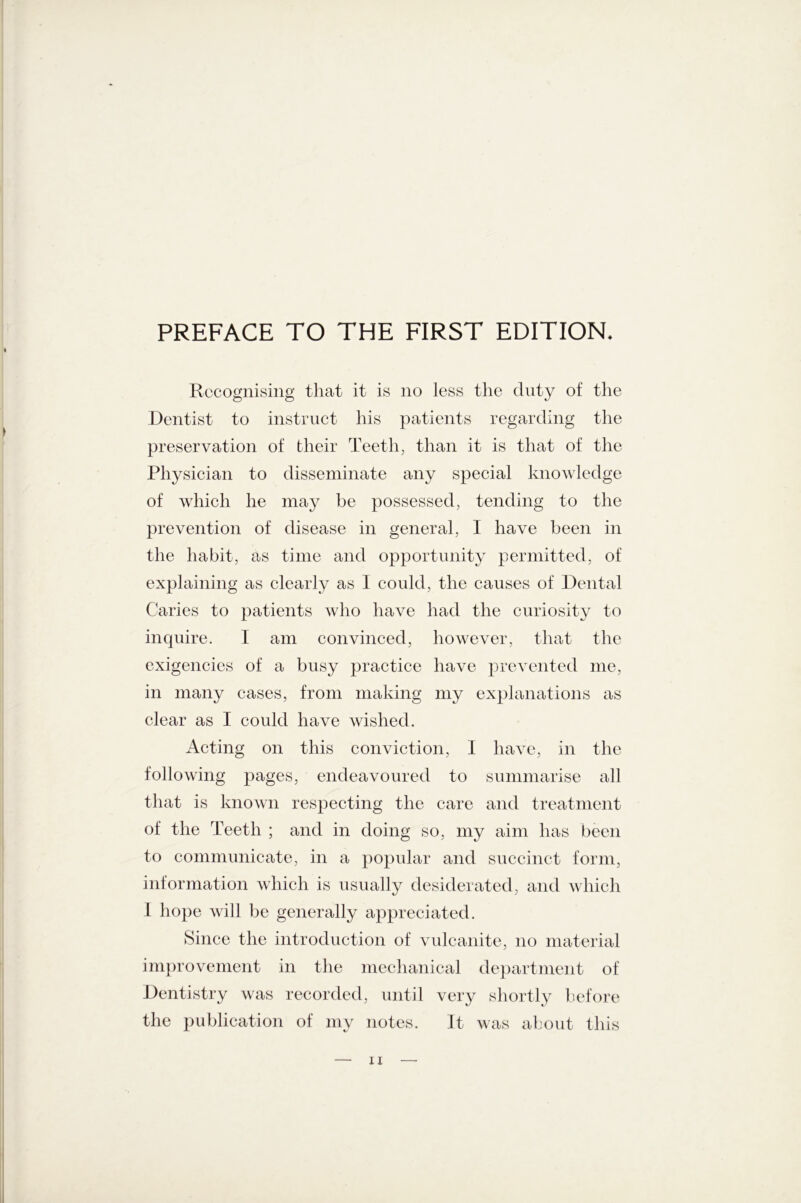 Recognising that it is no less the duty of the Dentist to instruct his patients regarding the preservation of their Teeth, than it is that of the Physician to disseminate any special knowledge of which he may be possessed, tending to the prevention of disease in general, I have been in the habit, as time and opportunity permitted, of explaining as clearly as 1 could, the causes of Dental Caries to patients who have had the curiosity to inquire. I am convinced, however, that the exigencies of a busy practice have prevented me, in many cases, from making my explanations as clear as I could have wished. Acting on this conviction, I have, in the following pages, endeavoured to summarise all that is known respecting the care and treatment of the Teeth ; and in doing so, my aim has been to communicate, in a popular and succinct form, information which is usually desiderated, and which I hope will be generally appreciated. Since the introduction of vulcanite, no material improvement in the mechanical department of Dentistry was recorded, until very shortly before the publication of my notes. It was about this