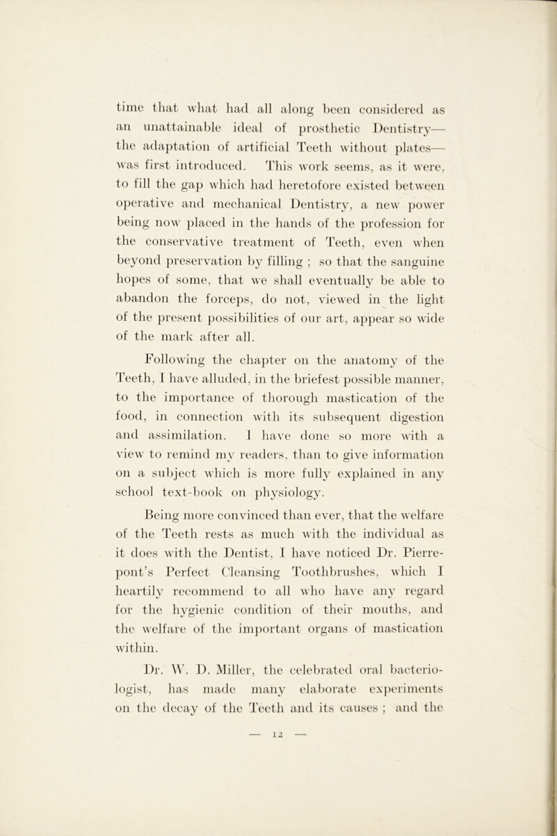 time that what had all along been considered as an unattainable ideal of prosthetic Dentistry— the adaptation of artificial Teeth without plates— was first introduced. This work seems, as it were, to fill the gap which had heretofore existed between operative and mechanical Dentistry, a new power being now placed in the hands of the profession for the conservative treatment of Teeth, even when beyond preservation by filling ; so that the sanguine hopes of some, that we shall eventually be able to abandon the forceps, do not, viewed in the light of the present possibilities of our art, appear so wide of the mark after all. Following the chapter on the anatomy of the Teeth, I have alluded, in the briefest possible manner, to the importance of thorough mastication of the food, in connection with its subsequent digestion and assimilation. I have done so more with a view to remind my readers, than to give information on a subject which is more fully explained in any school text-book on physiology. Being more convinced than ever, that the welfare of the Teeth rests as much with the individual as it does with the Dentist. I have noticed Dr. Pierre- j pont’s Perfect Cleansing Toothbrushes, which I heartily recommend to all who have any regard for the hygienic condition of their mouths, and the welfare of the important organs of mastication within. Dr. W. D. Miller, the celebrated oral bacterio- logist, has made many elaborate experiments on the decay of the Teeth and its causes ; and the