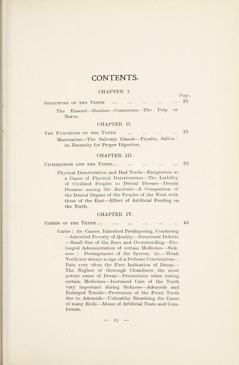 CONTENTS. CHAPTER I. Structure of the Teeth The Enamel—Dentine—Cementum—The Pulp Nerve. Page. 23 or CHAPTER II. The Functions of the Teeth Mastication—The Salivary Glands—Ptyalin, Saliva : its Necessity for Proper Digestion. CHAPTER III. Civilization and the Teeth... ... ... ... ... 35 Physical Deterioration and Bad Teeth—Emigration as a Cause of Physical Deterioration—The Liability of Civilized Peoples to Dental Disease—Dental Diseases among the Ancients—A Comparison of the Dental Organs of the Peoples of the West with those of the East—Effect of Artificial Feeding on the Teeth. CHAPTER IV. Caries of the Teeth ... ... ... ... ... ... 45 Caries : its Causes, Inherited Predisposing, Conducing —Inherited Poverty of Quality—Structural Defects ■—Small Size of the Jaws and Overcrowding—Pro- longed Administration of certain Medicines—Sick- ness : Derangement of the System, &c.—Weak Teeth not always a sign of a Delicate Constitution— Pain very often the First Indication of Decay— The Neglect of thorough Cleanliness the most potent cause of Decay—Precautions when taking certain Medicines—Increased Care of the Teeth very important during Sickness—Adenoids and Enlarged Tonsils—Protrusion of the Front Teeth due to Adenoids—Unhealthy Breathing the Cause of many Evils—Abuse of Artificial Teats and Com- forters.