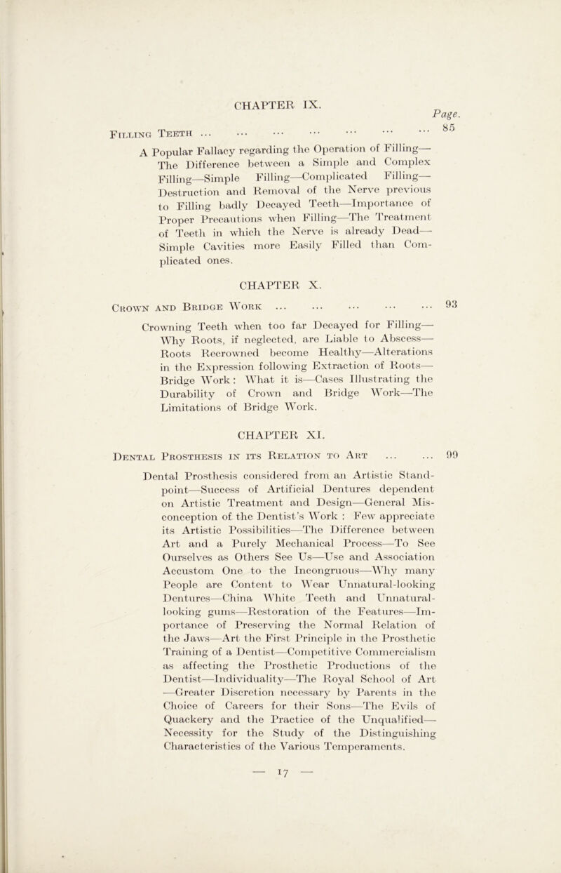 Page. 85 Filling Teeth ... A Popular Fallacy regarding the Operation of Filling—- The Difference between a Simple and Complex Filling—Simple Filling—Complicated Filling- Destruction and Removal of the Nerve previous to Filling badly Decayed Teeth—Importance of Proper Precautions when Filling—The Treatment of Teeth in which the Nerve is already Dead— Simple Cavities more Easily Filled than Com- plicated ones. CHAPTER X. Crown and Bridge Work ... ... ... ••• ••• 93 Crowning Teeth when too far Decayed for Filling— Why Roots, if neglected, are Liable to Abscess— Roots Recrowned become Healthy—Alterations in the Expression following Extraction of Roots— Bridge Work : What it is—Cases Illustrating the Durability of Crown and Bridge Work—The Limitations of Bridge Work. CHAPTER XI. Dental Prosthesis in its Relation to Art ... ... 99 Dental Prosthesis considered from an Artistic Stand- point—Success of Artificial Dentures dependent on Artistic Treatment and Design—General Mis- conception of the Dentist’s Work : Few appreciate its Artistic Possibilities—The Difference between Art and a Purely Mechanical Process—To See Ourselves as Others See Us—Use and Association Accustom One to the Incongruous—Why many People are Content to Wear Unnatural-looking Dentures—China White Teeth and Unnatural- looking gums—Restoration of the Features—Im- portance of Preserving the Normal Relation of the Jaws—Art the First Principle in the Prosthetic Training of a Dentist—Competitive Commercialism as affecting the Prosthetic Productions of the Dentist—Individuality-—-The Royal School of Art —Greater Discretion necessary by Parents in the Choice of Careers for their Sons—The Evils of Quackery and the Practice of the Unqualified—■ Necessity for the Study of the Distinguishing Characteristics of the Various Temperaments.