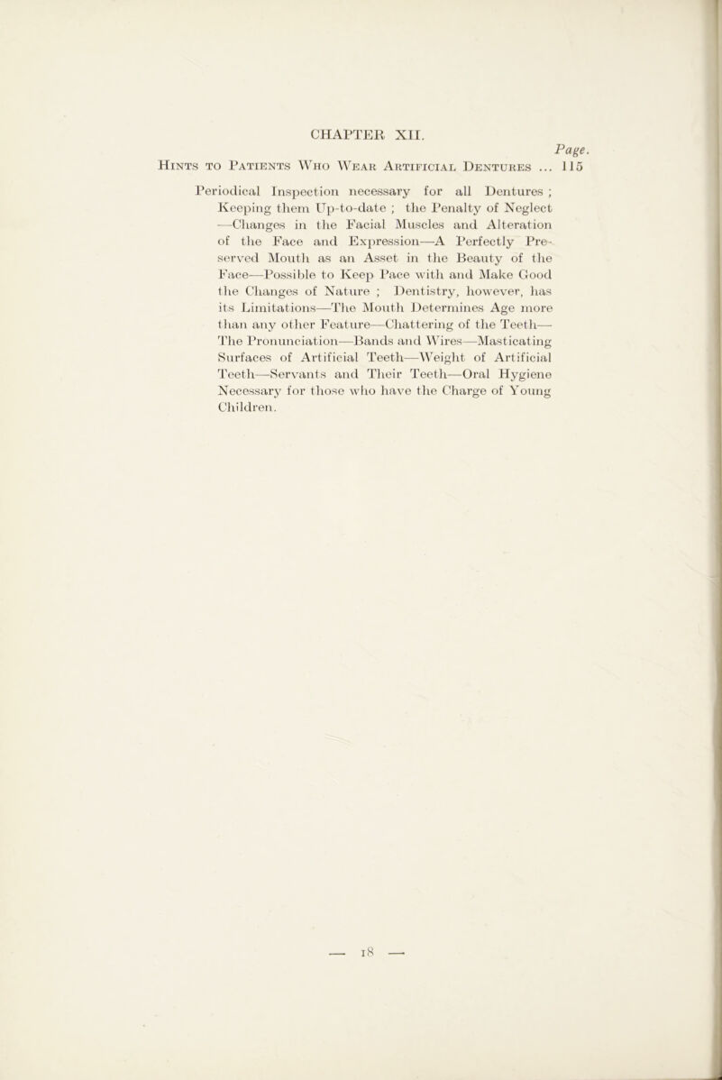 Page. Hints to Patients Who Wear Artificial Dentures ... 115 Periodical Inspection necessary for all Dentures ; Keeping them Up-to-date ; the Penalty of Neglect —Changes in the Facial Muscles and Alteration of the Face and Expression—A Perfectly Pre- served Mouth as an Asset in the Beauty of the Face—Possible to Keep Pace with and Make Good the Changes of Nature ; Dentistry, however, has its Limitations—The Mouth Determines Age more than any other Feature—Chattering of the Teeth— The Pronunciation—Bands and Wires—Masticating Surfaces of Artificial Teeth—Weight of Artificial Teeth—Servants and Their Teeth—Oral Hygiene Necessary for those who have the Charge of Young Children.