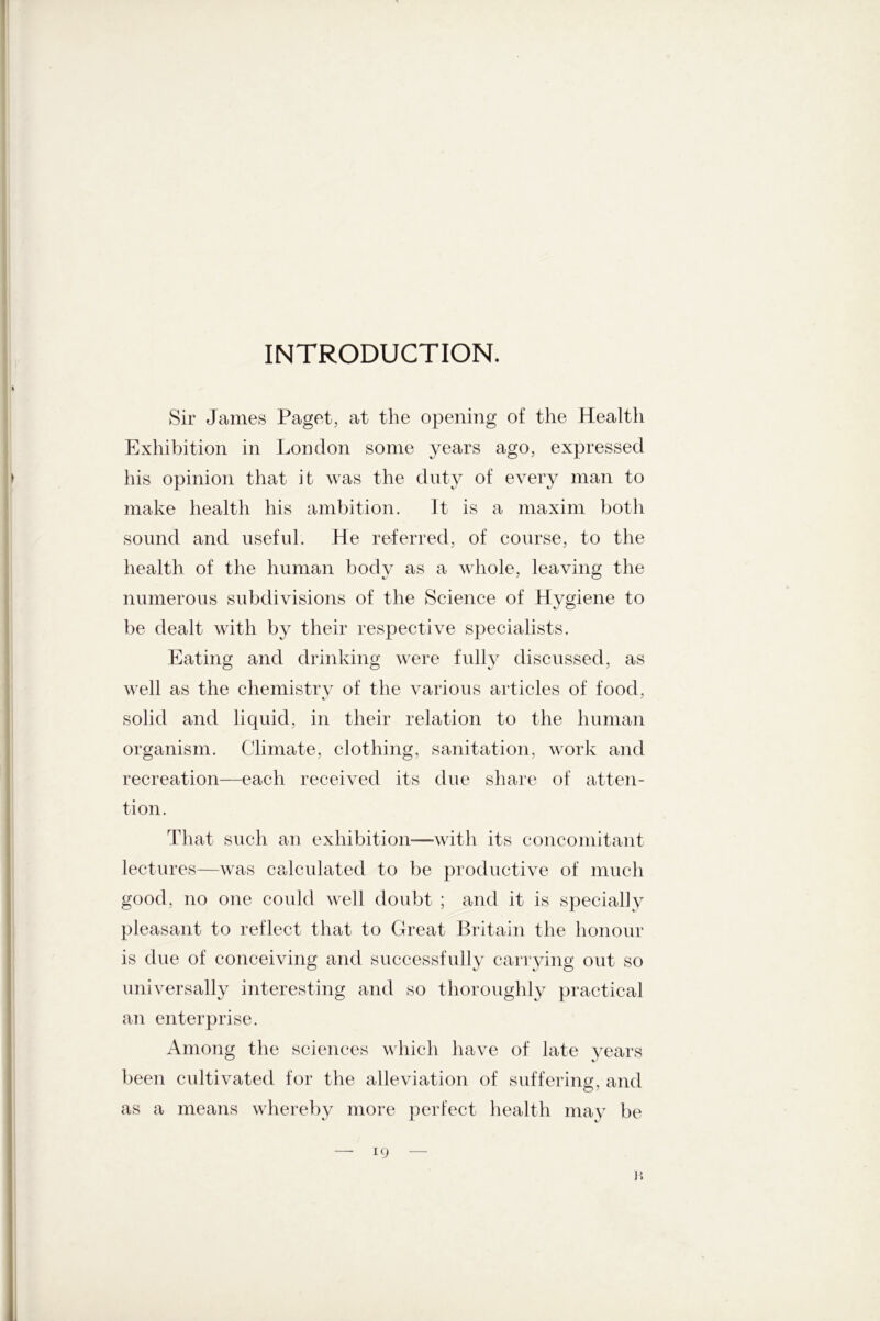 INTRODUCTION. Sir James Paget, at the opening of the Health Exhibition in London some years ago, expressed his opinion that it was the duty of every man to make health his ambition. It is a maxim both sound and useful. He referred, of course, to the health of the human body as a whole, leaving the numerous subdivisions of the Science of Hygiene to be dealt with by their respective specialists. Eating and drinking were fully discussed, as well as the chemistry of the various articles of food, solid and liquid, in their relation to the human organism. Climate, clothing, sanitation, work and recreation—each received its due share of atten- tion. That such an exhibition—with its concomitant lectures—was calculated to be productive of much good, no one could well doubt ; and it is specially pleasant to reflect that to Great Britain the honour is due of conceiving and successfully carrying out so universally interesting and so thoroughly practical an enterprise. Among the sciences which have of late years been cultivated for the alleviation of suffering, and as a means whereby more perfect health may be — 19 — p.