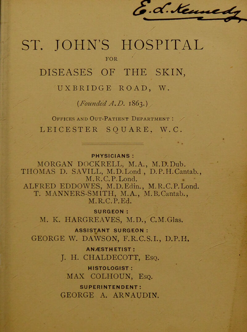 ST. JOHN’S HOSPITAL FOR DISEASES OF THE SKIN, UXBRIDGE ROAD, W. [Founded A.D. 1863.) Offices and Out-Patient Department : LEICESTER SQUARE, W.C. PHYSICIANS : MORGAN DOCKRELL, M.A., M.D.Dub. TIIOMAS D. SAVILL, M.D.Lond , D.P.H.Cantab., M.R.C. P.Lond. . • ALFRED EDDOWES, M.D.Edin., M.R.C.P.Lond. T. MANNERS-SMITH, M.A., M.B.Cantab., M.R.C.P.Ed. surgeon : M. K. HARGREAVES, M.D., C.M.Glas. ASSISTANT SURGEON : GEORGE W. DAWSON, F.R.C.S.I., D.P.H, AN^ESTH ETIST : J. H. CHALDECOTT, Esq. HISTOLOGIST : MAX COLHOUN, Esq. SUPERINTENDENT : GEORGE A. ARNAUDIN.