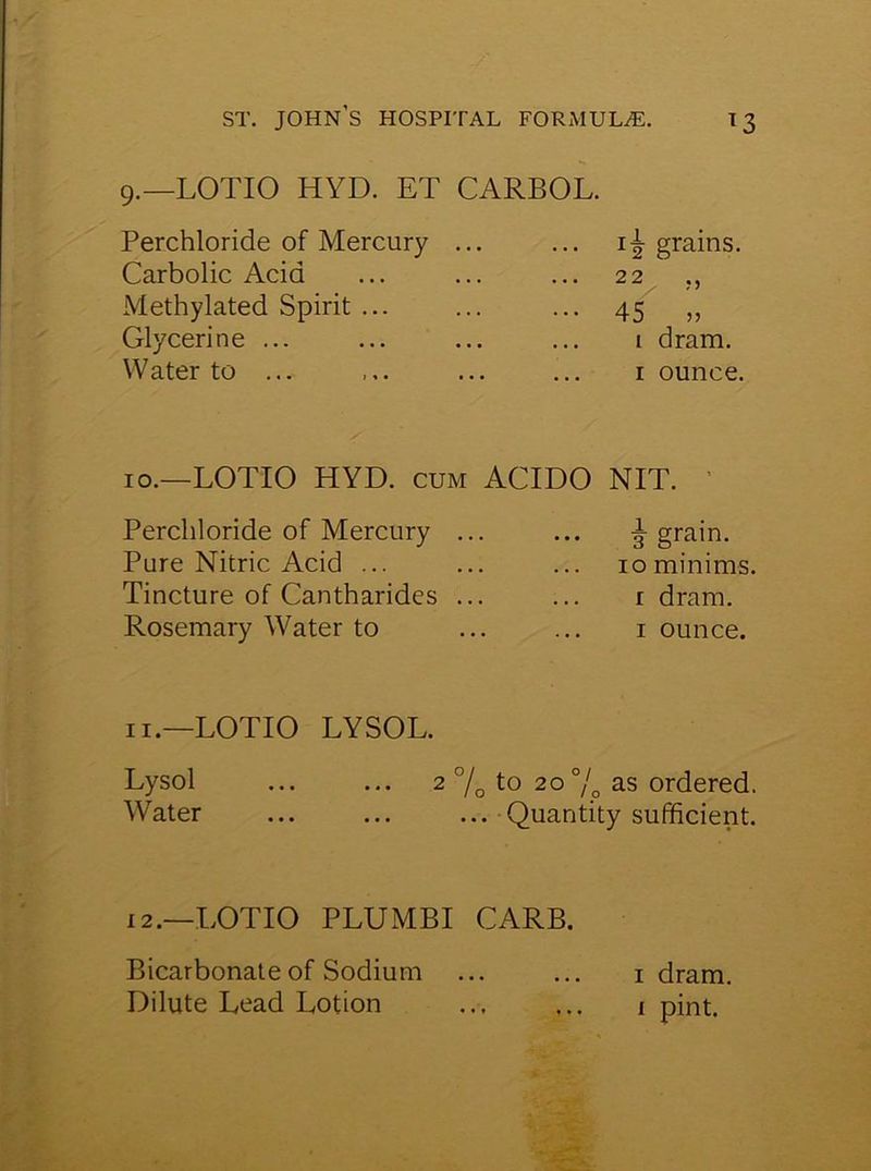 9.—LOTIO HYD. ET CARBOL. Perchloride of Mercury Carbolic Acid Methylated Spirit ... Glycerine ... Water to ... 15- grains. 22 45 „ i dram. 1 ounce. 10.—LOTIO HYD. cum ACIDO NIT. Perchloride of Mercury Pure Nitric Acid ... Tincture of Cantharides Rosemary Water to 3 grain. 10 minims, r dram. 1 ounce. 11.—LOTIO LYSOL. Lysol ... ... 2 °/0 to 20 % as ordered. Water ... ... ... Quantity sufficient. 12.—LOTIO PLUMBI CARB. Bicarbonate of Sodium Dilute Lead Lotion 1 dram. 1 pint.
