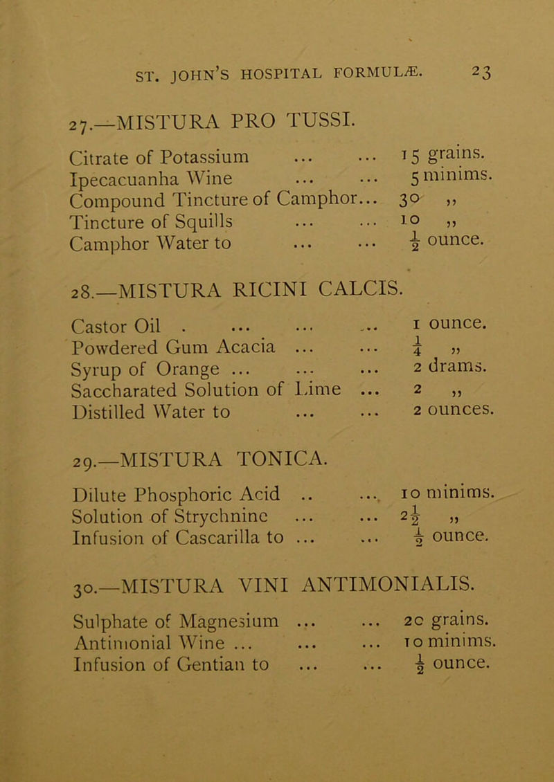 27. —MISTURA PRO TUSSI. Citrate of Potassium ... ••• 15 grains. Ipecacuanha Wine ... ••• 5minims. Compound Tincture of Camphor... 30 ,, Tincture of Squills ... ••• 10 Camphor Water to ... ••• jounce. 28. —MISTURA RICINI CALCIS. Castor Oil . ... ... 1 ounce. Powdered Gum Acacia ... ... 4 „ Syrup of Orange ... ... ... 2 drams. Saccharated Solution of Lime ... 2 „ Distilled Water to 2 ounces. 29.—MISTURA TONICA Dilute Phosphoric Acid .. Solution of Strychnine Infusion of Cascarilla to ... 10 minims. ,i i ounce. 30.—MISTURA VINI ANTIMONIALIS. Sulphate of Magnesium ... ... 20 grains. Antimonial Wine ... ... ••• to minims. Infusion of Gentian to ... ... ounce.