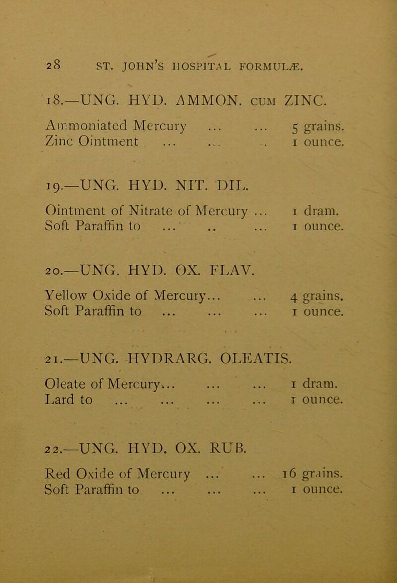 18.—UNO. HYD. AMMON, cum ZINC. Ammoniated Mercury Zinc Ointment 5 grains. 1 ounce. 19.—UNG. HYD. NIT. DIL. Ointment of Nitrate of Mercury ... Soft Paraffin to 1 dram. 1 ounce. 20.—UNG. HYD. OX. FLAV. Yellow Oxide of Mercury... Soft Paraffin to 4 grains. 1 ounce. 21.—UNO. HYDRARG. OLEATIS. Oleate of Mercury... Lard to 1 dram, r ounce. 22.—UNG. HYD. OX. RUB. Red Oxide of Mercury ... ... 16 grains. Soft Paraffin to ... ... ... i ounce.