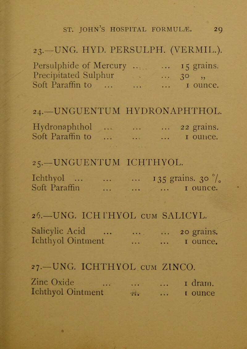 23. —UNG. HYD. PERSULPH. (VERMIL.). Persulphide of Mercury ... ... 15 grains. Precipitated Sulphur . ... 30 ,, Soft Paraffin to ... ... ... 1 ounce. 24. _unguentum HYDRONAPHTHOL. Hydronaphthol ... ... ... 22 grains. Soft Paraffin to ... ... ... 1 ounce. 25.—UNGUENTUM ICHTHYOL. Ichthyol 135 grains. 30 % Soft Paraffin ... ... ... 1 ounce. 26.—UNG. ICH I'HYOL cum SALICYL. Salicylic Acid ... ... ... 20 grains. Ichthyol Ointment ... ... 1 ounce. 27.—UNG. ICHTHYOL cum ZINCO. Zinc Oxide ... ... ... 1 drain. Ichthyol Ointment -ri. ... 1 ounce