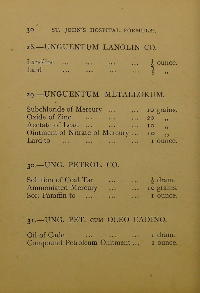 28.—UNGUENTUM LANOLIN CO. Lanoline ... ... ... ... ^ ounce. Lard ... ... ... ... ^ ,, 29.—UNGUENTUM METALLORUM. Subchloride of Mercury ... Oxide of Zinc Acetate of Lead ... Ointment of Nitrate of Mercury Lard to 10 grains 20 10 10 33 33 33 i ounce. 30 —UNG. PETROL. CO. Solution of Coal Tar Ammoniated Mercury Soft Paraffin to dram. 10 grains. 1 ounce. 3I.—UNG. PET. cum OLEO CADINO. Oil of Cade ... 1 dram. Compound Petroleum Ointment... 1 ounce.