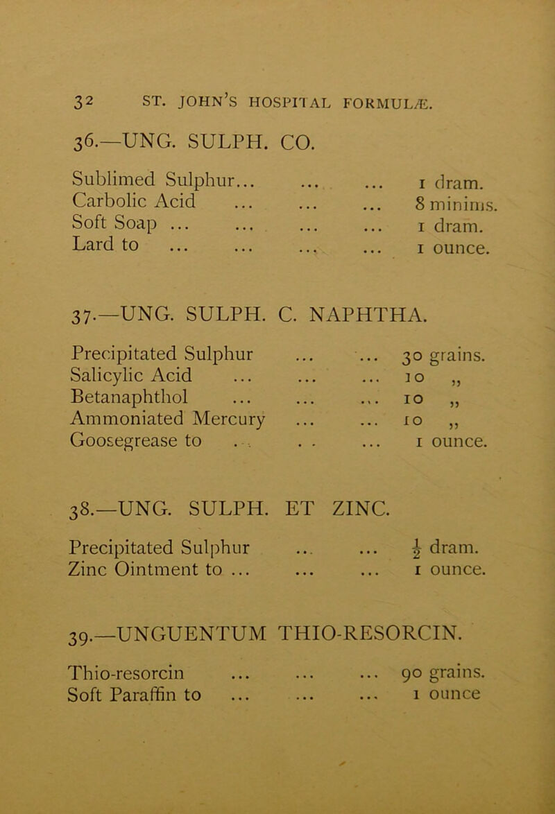 36.—UNG. SULPH. Sublimed Sulphur... Carbolic Acid Soft Soap ... Lard to 37.—UNG. SULPH. Precipitated Sulphur Salicylic Acid Betanaphthol Ammoniated Mercury Goosegrease to 38.—UNG. SULPH. Precipitated Sulphur Zinc Ointment to ... 39.—UNGUENTUM Thio-resorcin Soft Paraffin to CO. 1 dram. 8 minims, 1 dram. 1 ounce. C. NAPHTHA. 30 grains. 10 „ 10 „ 10 „ 1 ounce. ET ZINC. | dram. 1 ounce. THIO-RESORCIN. 90 grains. ... ... 1 ounce