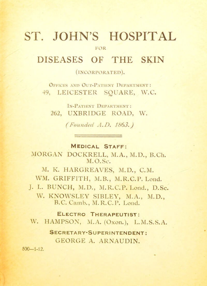 FOR DISEASES OF THE SKIN (incorporated). Offices and Out-Patient Department : 49, LEICESTER SQUARE, W.C. In-Patient Department : 262, UXBRIDGE ROAD, W. (Founded A.D. 1863.) Medical Staff: MORGAN DOCKRELL, M.A., M.D., B.Ch. M.O.Sc. M. K. HARGREAVES, M.D., C.M. WM. GRIFFITH, M.B., M.R.C.P. Lond. J. L. BUNCH, M.D., M.R.C.P. Lond., D.Sc. W. KNOWSLEY SIBLEY, M.A., M.D., B.C. Camb., M.R.C.P. Lond. Electro Therapeutist: W. HAMPSON, M.A. (Oxon.), L.M.S.S.A. Secretary-Superintendent : GEORGE A. ARNAUDIN. 500-1-12.