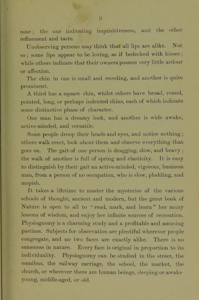 y nose; the one indicating inquisitiveness, and the other refinement and taste. Unobserving persons may think that all lips are alike. Not so; some lips appear to be loving, as if bedecked with kisses ; while others indicate that their owners possess very little ardour or afibction. The chin in one is small and receding, and another is quite prominent. A third has a square chin, whilst others have broad, round, pointed, long, or perhaps indented chins, each of which indicate some distinctive phase of character. (Dne man has a di’eamy look, and another is wide awake, active-minded, and versatile. Some people droop their heads and eyes, and notice nothing; others walk erect, look about them and observe everything that goes on. The gait of one person is dragging, slow, and heavy ; the walk of another is full of spring and elasticity. It is easy to distinguish by their gait an active-minded, vigorous, business man, from a person of no occupation, who is slow, plodding, and mopish. It takes a lifetime to master the mysteines of the various schools of thought, ancient and modern, but the great book of Nature is open to all to “read, mark, and learn” her many lessons of wisdom, and enjoy her infinite sources of recreation. Physiognomy is a charming study and a profitable and amusing pastime. Subjects for observation are plentiful wherever people congregate, and no two faces are exactly alike. There is no sameness in nature. Every face is original in proportion to its individuality. Physiognomy can be studied in the street, the omnibus, the railway carriage, the school, the market, the church, or wherever there are human beings, sleeping or awake young, middle-aged, or old.