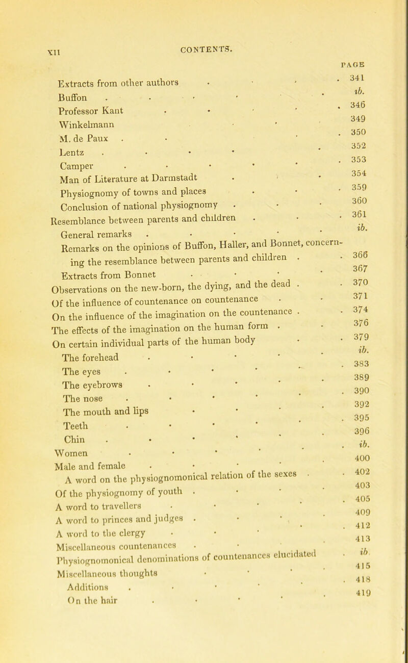 PAGE Extracts from other authors Buffon . Professor Kant Winkelmann M.de Paux Lentz . Camper • Man of Literature at Darmstadt Physiognomy of towns and places Conclusion of national physiognomy Resemblance between parents and children General remarks - Remarks on the opinions of Buffon, Haller, and Bonnet, concern- ing the resemblance between parents and children . Extracts from Bonnet Observations ou the new-born, the dying, and the dead . Of the influence of countenance on countenance On the influence of the imagination on the countenance . The effects of the imagination on the human form . On certain individual parts of the human body The forehead The eyes The eyebrows The nose The mouth and lips Teeth • Chin Women Male and female A word on the physiognomonical relation of the sexes Of the physiognomy of youth . A word to travellers A word to princes and judges . A word to the clergy Miscellaneous countenances Physiognomonical dcnominations of countenances elucic a Miscellaneous tboughts Additions () n the hair 341 %b. 346 349 350 352 353 354 359 360 361 ib. 366 367 370 371 374 376 379 ib. 383 389 390 392 395 396 ib. 400 402 403 405 409 412 413 ib 415 418 419