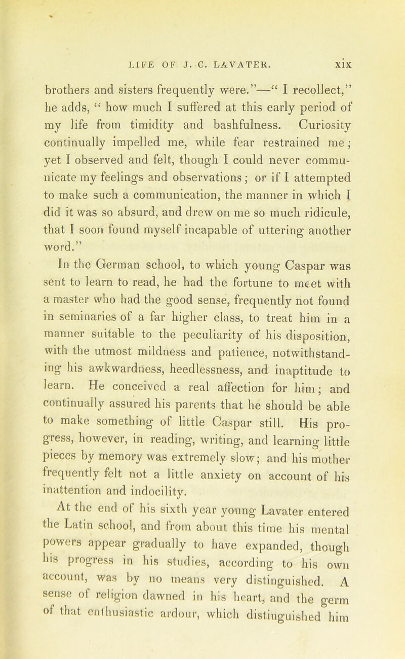 brotliers and sisters frequently were.”—“ I recolJect,” he adds, “ how much I suffered at this early period of my life from timidity and bashfulness. Curiosity continually impelled me, while fear restrained me ; yet I observed and feit, though I could never commu- nicate my feelings and observations; or if I attempted to make such a communication, the manner in wliich I did it was so absurd, and drew on me so mucli ridicule, that I soon found myself incapable of uttering another word.” In the German scliool, to which young Caspar was sent to learn to read, he had the fortune to meet with a master who had the good sense, frequently not found in seminaries of a far higher dass, to treat him in a manner suitable to the peculiarity of his disposition, with the utmost mildness and patience, notwithstand- ing his awkwardness, heedlessness, and inaptitude to learn. He conceived a real affection for him; and continually assured his parents that he should be able to make something of little Caspar still. His pro- gress, however, in reading, writing, and learning little pieces by memory was extremely slow; and his mother frequently feit not a little anxiety on account of his inattention and indocility. At the end of his sixth year young Lavater entered the Latin scliool, and from about this time his mental powers appear gradually to have expanded, though his progress in his studies, according to his own account, was by no rneans very distinguished. A sense of religion dawned in his heart, and the germ ot that enthusiastic ardour, which distinguished him