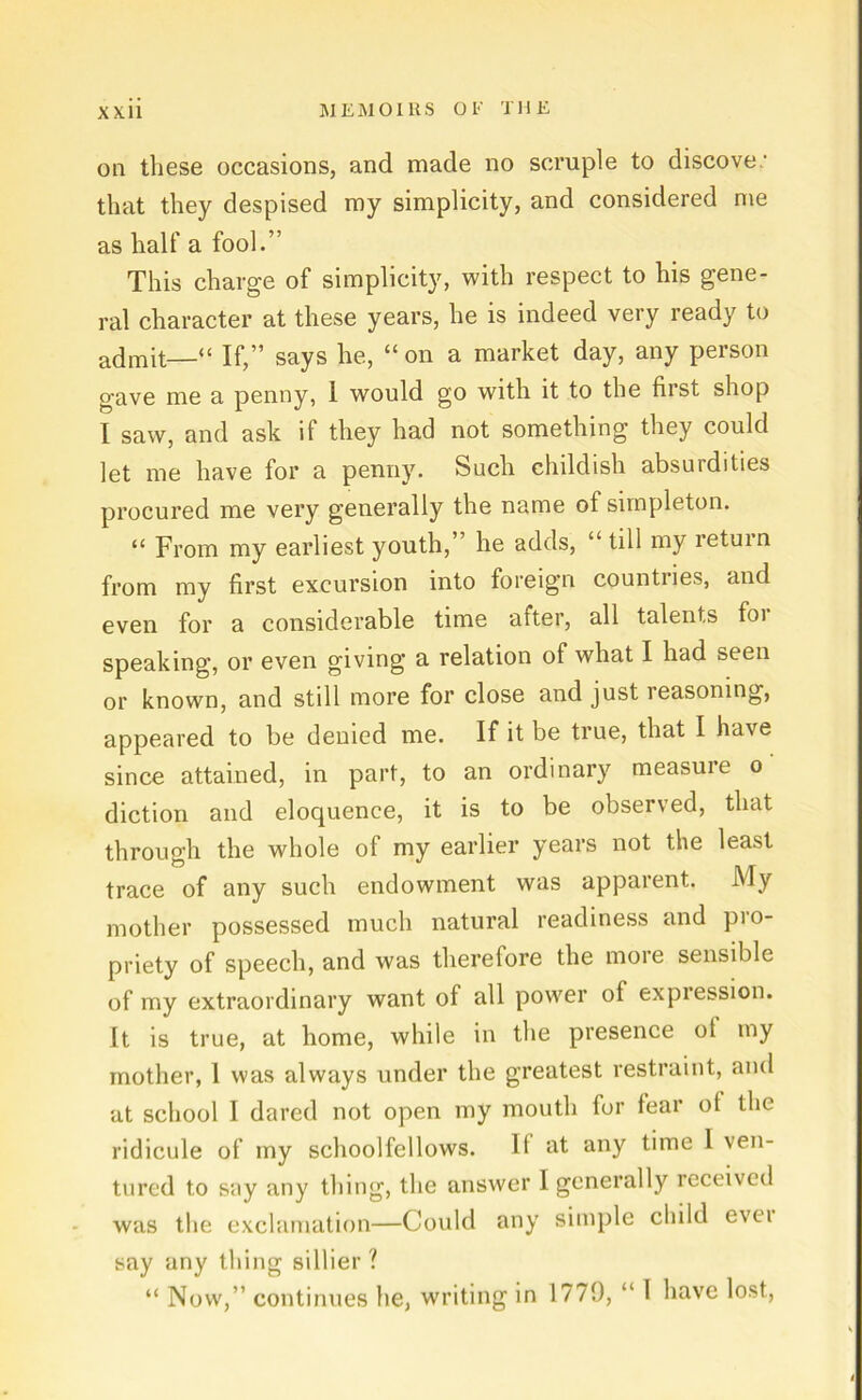 011 tliese occasions, and made no scruple to discove' that they despised my simplicity, and considered me as half a fool.” This Charge of simplicity, with respect to his gene- ral character at these years, he is indeed very ready to ad mit—“ If,” says he, “on a market day, any person gave me a penny, 1 would go with it to the first shop I saw, and ask if they had not something they could let me have for a penny. Such childish absurdities procured me very generally the name of simpleton. “ From my earliest youth,’ he adds, “ tili my retuin from my first excursion into foreign countries, and even for a considerable time after, all talents for speaking, or even giving a relation of what I had seen or known, and still more for close and just reasoning, appeared to be deuied me. If it be true, that I have since attained, in part, to an ordinary measure o diction and eloquenee, it is to be observed, that through the whole of my earlier years not the least trace of any such endowment was apparent. My mother possessed rauch natural readiness and pro- priety of speech, and was therefore the more sensible of my extraordinary want of all power of expression. It is true, at home, while in the presence ot my mother, 1 was always under the greatest restraint, and at school I dared not open my mouth for fear ot the ridicule of my schoolfellows. It at any time I ven- tured t.o say any thing, the answer I generally received was the exclamation—Could any simple child evei say any thing sillier ? “ Now,” continues he, writing in 1779, “ I have lost,