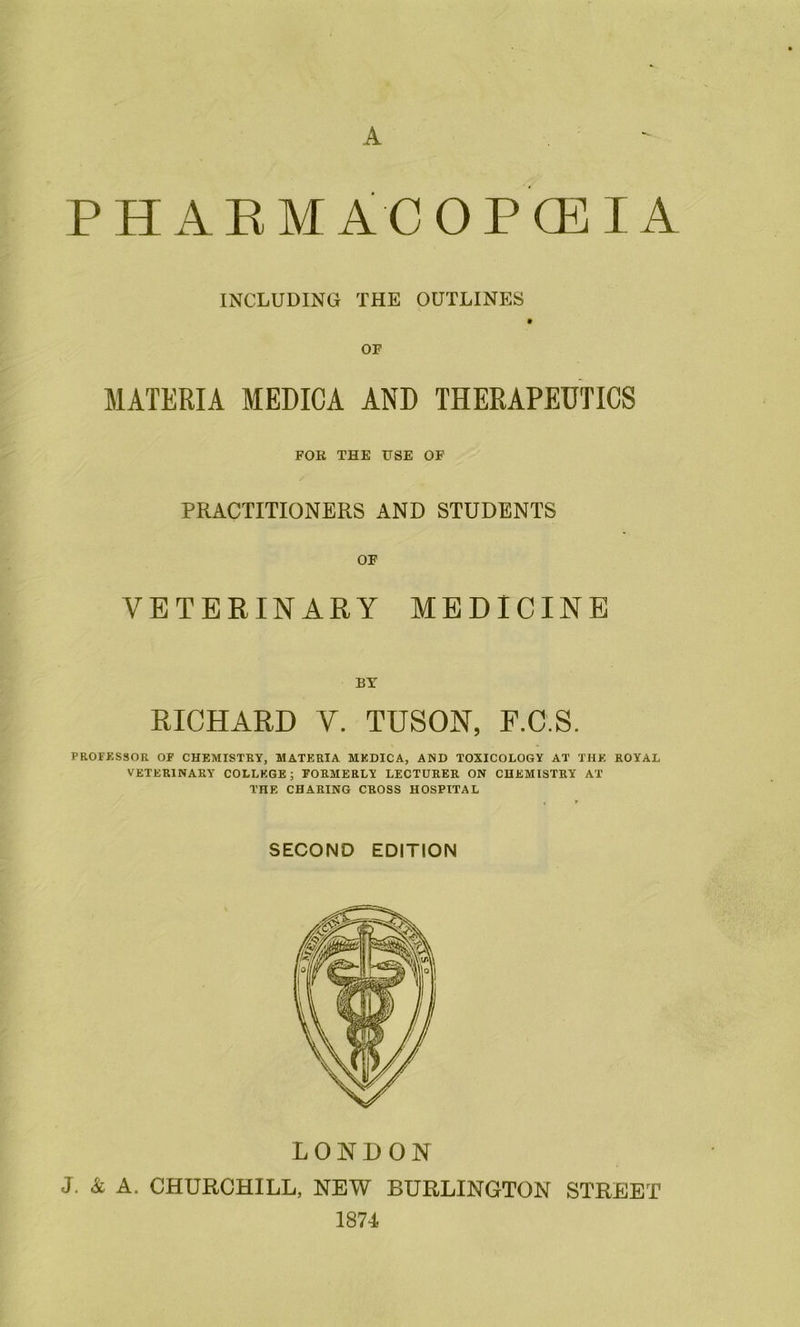 A AEMACOPCEIA INCLUDING THE OUTLINES OF MATERIA MEDICA AND THERAPEUTICS FOR THE USE OF PRACTITIONERS AND STUDENTS OF VETERINARY MEDICINE BY RICHARD V. TUSON, F.C.S. PROFKSSOR OF CHEMISTRY, MATERIA MEDICA, AND TOXICOLOGY AT THE ROYAL VETERINARY COLLEGE; FORMERLY LECTURER ON CHEMISTRY AT THE CHARING CROSS HOSPITAL SECOND EDITION LONDON J. A A. CHURCHILL, NEW BURLINGTON STREET 1874