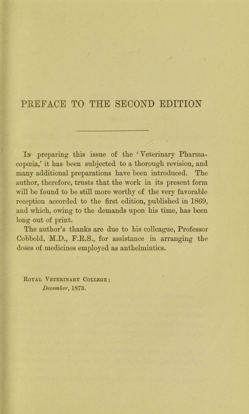 In preparing this issue of the ‘Veterinary Phamia- copceia,’ it has been subjected to a thorough revision, and many additional preparations have been introduced. The author, therefore, trusts that the work in its present form will be found to be still more worthy of the very favorable reception accorded to the first edition, published in 1869, and which, owing to the demands upon his time, has been long out of print. The author’s thanks are due to his colleague. Professor Cobbold, M.P., F.E.S., for assistance in arranging the doses of medicines employed as anthelmintics. Royal Veteeinaey College;