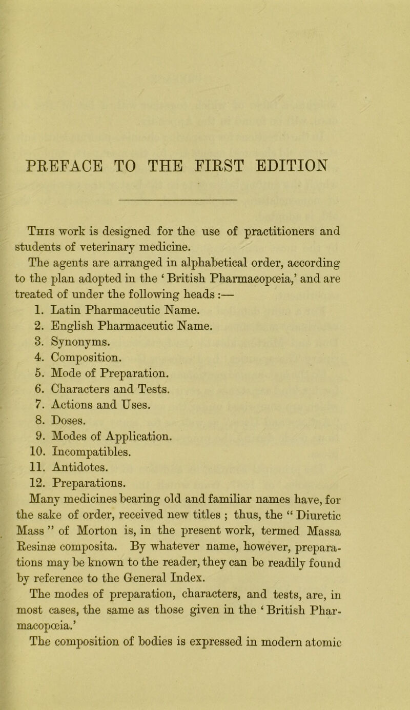 This work is designed for the use of practitioners and students of veterinary medicine. The agents are arranged in alpkabetical order, according to the plan adopted in the ‘ British Pharmacopoeia,’ and are treated of under the following heads :— 1. Latin Pharmaceutic Name. 2. English Pharmaceutic Name. 3. Synonyms. 4. Composition. 5. Mode of Preparation. 6. Characters and Tests. 7. Actions and IJses. 8. Boses. 9. Modes of Application. 10. Incompatibles. 11. Antidotes. 12. Preparations. Many medicines bearing old and familiar names have, for the sake of order, received new titles ; thus, the “ Diuretic Mass ” of Morton is, in the jiresent work, termed Massa Resinae composita. By whatever name, however, prepara- tions may be known to the reader, they can be readily found by reference to the General Index. The modes of preparation, characters, and tests, are, in most cases, the same as those given in the ‘ British Phar- macopoeia.’ The composition of bodies is expressed in modem atomic