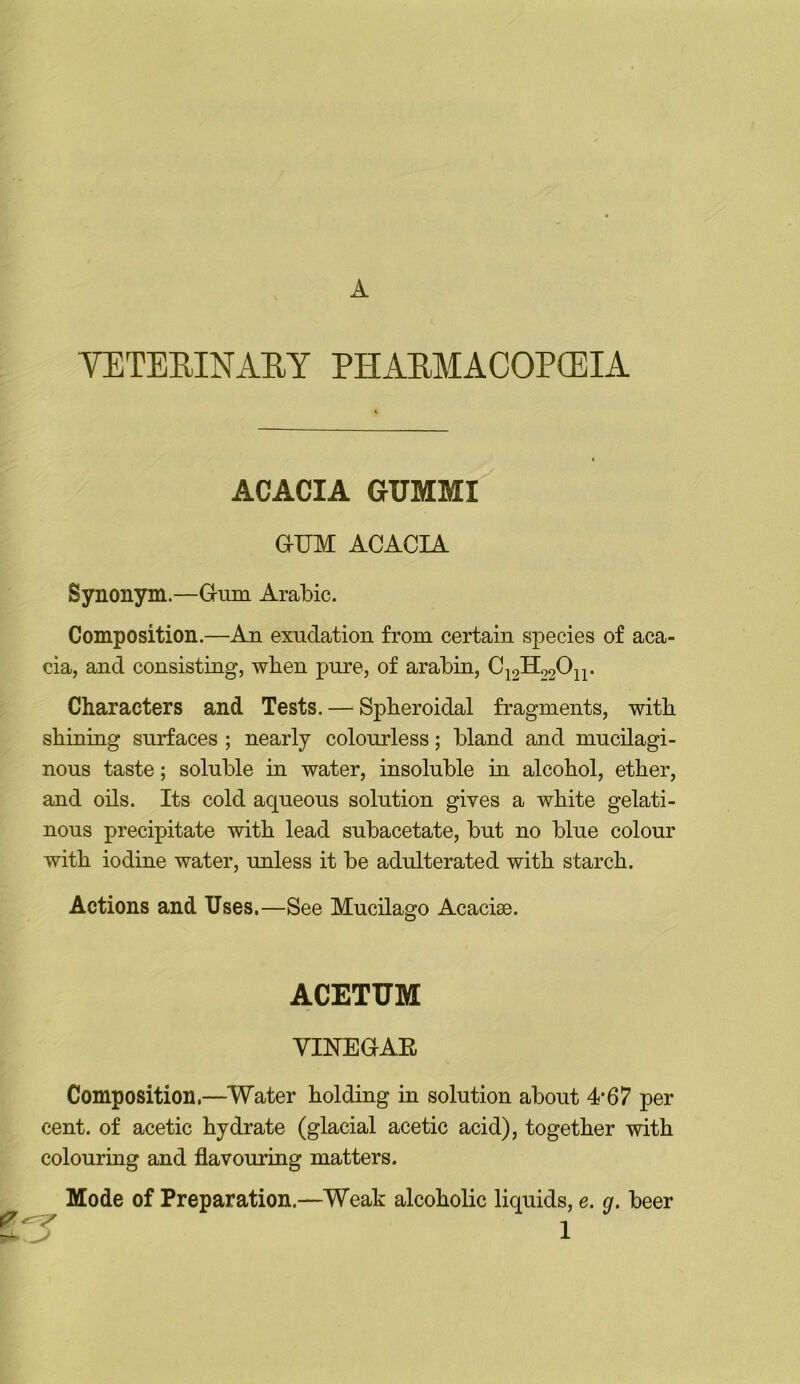 A VETEEINARY PHAEMACOPOEIA ACACIA GUMMI GUM ACACIA Synonym.—Gum Arabic. Composition.—An exudation from certain species of aca- cia, and consisting, when pure, of arabin, C12H02O2P Characters and Tests. — Spheroidal fragments, with shining surfaces ; nearly colourless; bland and mucilagi- nous taste; soluble in water, insoluble in alcohol, ether, and oils. Its cold aqueous solution gives a white gelati- nous precipitate with lead subacetate, but no blue colour with iodine water, unless it be adulterated with starch. Actions and Uses,—See Mucilago Acaciae. ACETUM VINEGAE Composition.—Water holding in solution about 4*67 per cent, of acetic hydrate (glacial acetic acid), together with colouring and flavouring matters. Mode of Preparation.—Weak alcoholic liquids, e. g. beer