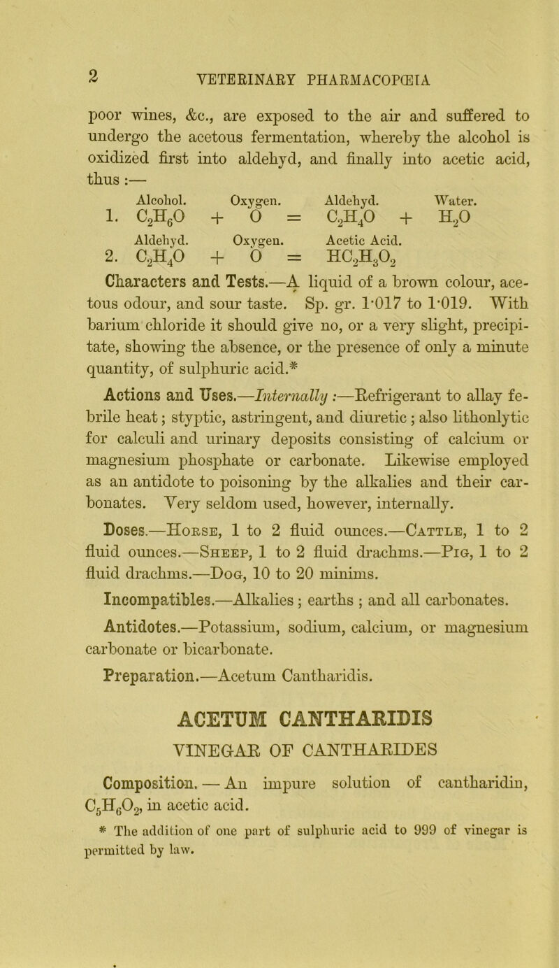 poor wines, &c., are exposed to the air and suffered to undergo the acetous fermentation, whereby the alcohol is oxidized first into aldehyd, and finally into acetic acid, thus :— Alcohol. Oxygen. Aldehyd. Water. 1. CjHjO + 0 = + HjO Aldehyd, Oxygen. Acetic Acid. 2. C2H4O + 0 = HC2H3O2 Characters and Tests.—A liquid of a brown colour, ace- tous odour, and sour taste. Sp. gr. 1'017 to 1’019. With barium chloride it should give no, or a veiy slight, precipi- tate, showing the absence, or the presence of only a minute quantity, of sul23huric acid.* Actions and Uses.—Internally :—Refrigerant to allay fe- brile heat; styptic, astringent, and diuretic ; also lithonlytic for calculi and urinary deposits consisting of calcium or magnesium phosphate or carbonate. Likewise employed as an antidote to poisoning by the alkalies and their car- bonates. Very seldom used, however, internally. Doses.—Horse, 1 to 2 fluid omices.—Cattle, 1 to 2 fluid ounces.—Sheep, 1 to 2 fluid di’achms.—Pig, 1 to 2 fluid drachms.—Dog, 10 to 20 mininis. Inconipatibles.—Alkalies ; earths ; and all carbonates. Antidotes.—Potassium, sodium, calcium, or magnesium carbonate or bicarbonate. Prep ar ation. —Acetum Cantharidis. ACETUM CANTHARIDIS VINEHAE OF CANTHAEIDES Compositian. — An impure solution of cantharidiu, C5Hg02, m acetic acid. * The addition of one part of sulphuric acid to 999 of vinegar is permitted by law.