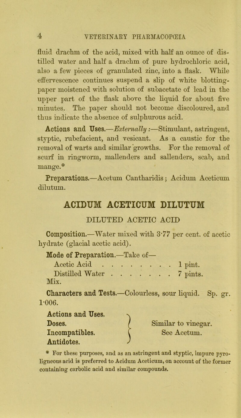 flnid draclini of the acid, mixed with hah an ounce of dis- tilled water and half a drachm of pure hydrochloric acid, also a few pieces of granulated zinc, into a flask. While effervescence continues suspend a slip of white blotting- paper moistened with solution of subacetate of lead in the upper part of the flask above the liquid for about five mmutes. The paper should not become discoloured, and thus mdicate the absence of sulphurous acid. Actions and Uses.—Externally:—Stimulant, astringent, styptic, rubefacient, and vesicant. As a caustic for the removal of warts and similar growths. For the removal of scurf in ringworm, mallenders and sallenders, scab, and mange.* Preparations.—Acetum Cantharidis; Acidum Aceticum dilutum. ACIDUM ACETICUM DILUTUM DILUTED ACETIC ACID Composition.—Water mixed with 3*77 per cent, of acetic hydrate (glacial acetic acid). Mode of Preparation.—Take of— Acetic Acid I pint. Distilled Water 7 pints. Mix. Characters and Tests. 1-006. Actions and Uses. Doses. Incompatibles. Antidotes. * For these purposes, and as an astringent and styptic, impure pyro- ligneous acid is preferred to Acidum Aceticum, on account of the former containing carbolic acid and similar compounds. —Colourless, sour liquid. Sp. gr. Similar to vinegar. See Acetum.