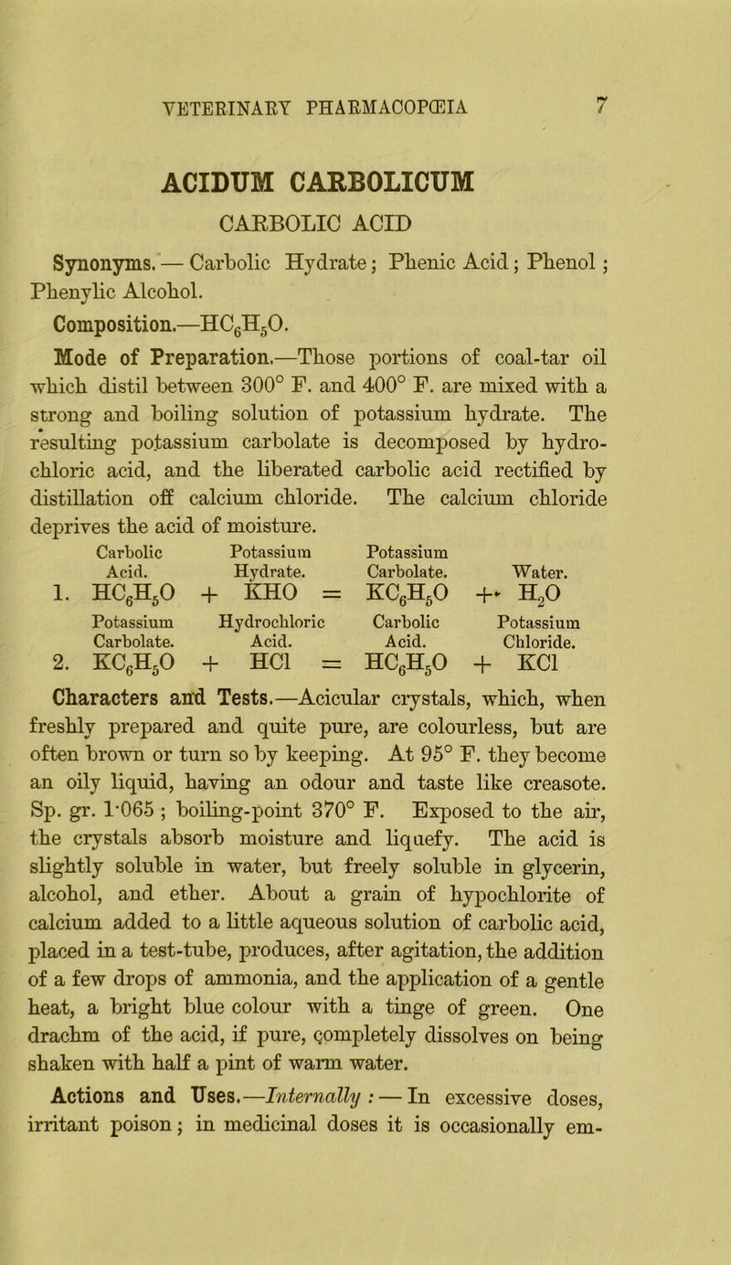 ACIDUM CARBOLICUM CAEBOLIC ACID Synonyms.— Carbolic Hydrate; Pbenic Acid; Phenol; Phenylic Alcohol. Composition.—HCgH^O. Mode of Preparation.—Those portions of coal-tar oil which distil between 300° F. and 400° F. are mixed with a strong and boiling solution of potassium hydrate. The resulting potassium carbolate is decomposed by hydro- chloric acid, and the liberated carbolic acid rectified by distillation ofi calcium chloride. The calcium chloride deprives the acid of moistm’e. Carbolic Potassium Potassium Acid, Hydrate. Carbolate. Water. I. HCeHjO -f KHO = KCAO + - H^O Potassium Hydrochloric Carbolic Potassium Carbolate. Acid. Acid. Chloride. 2. KCjH.O + HCl = HCeHjO + KCl Characters anfi Tests.—Acicular crystals, which, when freshly prepared and quite pure, are colourless, but are often brown or turn so by keeping. At 95° F. they become an oily liquid, having an odour and taste like creasote. Sp. gr. 1*065 ; boiling-point 370° F. Exposed to the air, the crystals absorb moisture and liquefy. The acid is slightly soluble in water, but freely soluble in glycerin, alcohol, and ether. About a grain of hypochlorite of calcium added to a little aqueous solution of carbolic acid, placed in a test-tube, produces, after agitation, the addition of a few drops of ammonia, and the application of a gentle heat, a bright blue colour with a tinge of green. One drachm of the acid, if pure, completely dissolves on being shaken with half a pint of warm water. Actions and Uses.—Internally: — In excessive doses, irritant poison; in medicinal doses it is occasionally em-