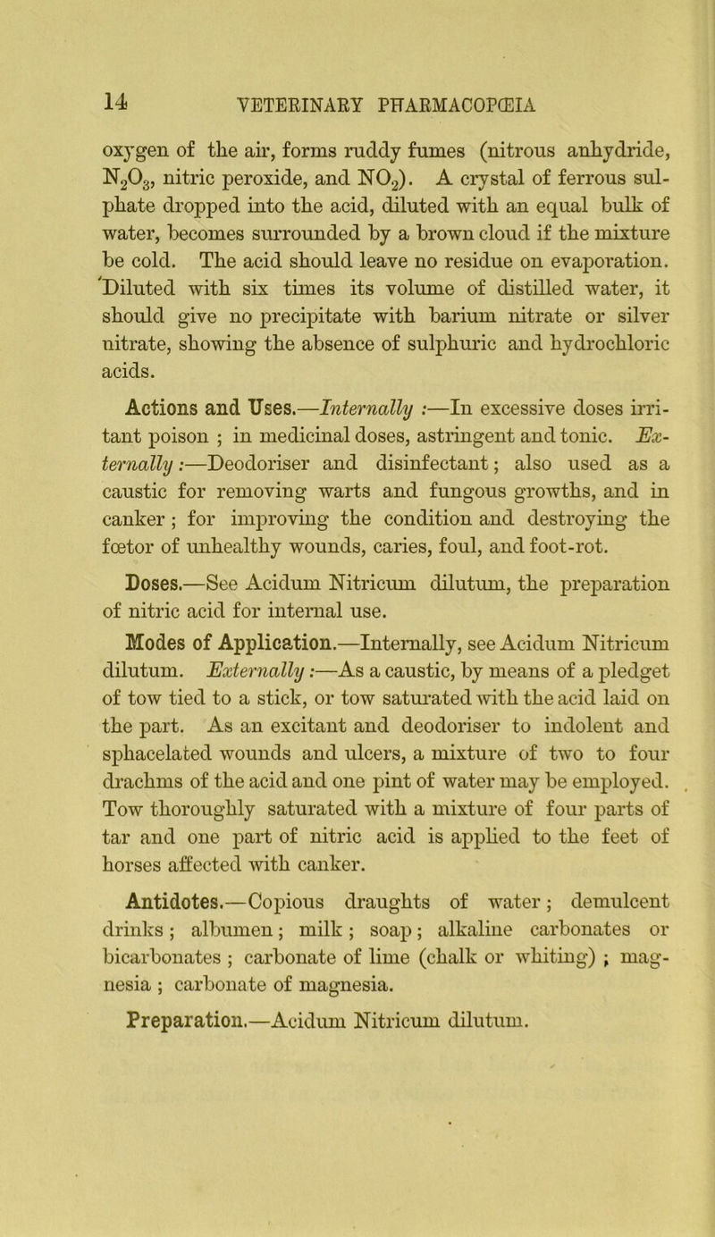 oxygen of the air, forms ruddy fumes (nitrous anhydride, N2O3, nitric peroxide, and NO2). A crystal of ferrous sul- phate dropped into the acid, diluted with an equal bulk of water, becomes surrounded by a brown cloud if the mixture be cold. The acid should leave no residue on evaporation. 'Diluted with six times its volume of distilled water, it should give no precipitate with barium nitrate or silver nitrate, showing the absence of sulphuric and hydrochloric acids. Actions and Uses.—Internally :—In excessive doses ins- tant poison ; in medicinal doses, astringent and tonic. Ex- ternally :—Deodoriser and disinfectant; also used as a caustic for removing warts and fungous growths, and in canker; for improving the condition and destroying the foetor of unhealthy wounds, caries, foul, and foot-rot. Doses.—See Acidum Nitricum dilutum, the preparation of nitric acid for internal use. Modes of Application.—Internally, see Acidum Nitricum dilutum. Externally:—As a caustic, by means of a pledget of tow tied to a stick, or tow satui’ated with the acid laid on the part. As an excitant and deodoriser to indolent and sphacelated wounds and ulcers, a mixture of two to four drachms of the acid and one pint of water may be employed. Tow thoroughly saturated with a mixture of four parts of tar and one part of nitric acid is applied to the feet of horses affected with canker. Antidotes.—Copious draughts of water; demulcent drinks; albumen; milk; soap; alkaline carbonates or bicarbonates ; carbonate of lime (chalk or whiting) ; mag- nesia ; carbonate of magnesia. Preparation.—Acidum Nitricum dilutum.