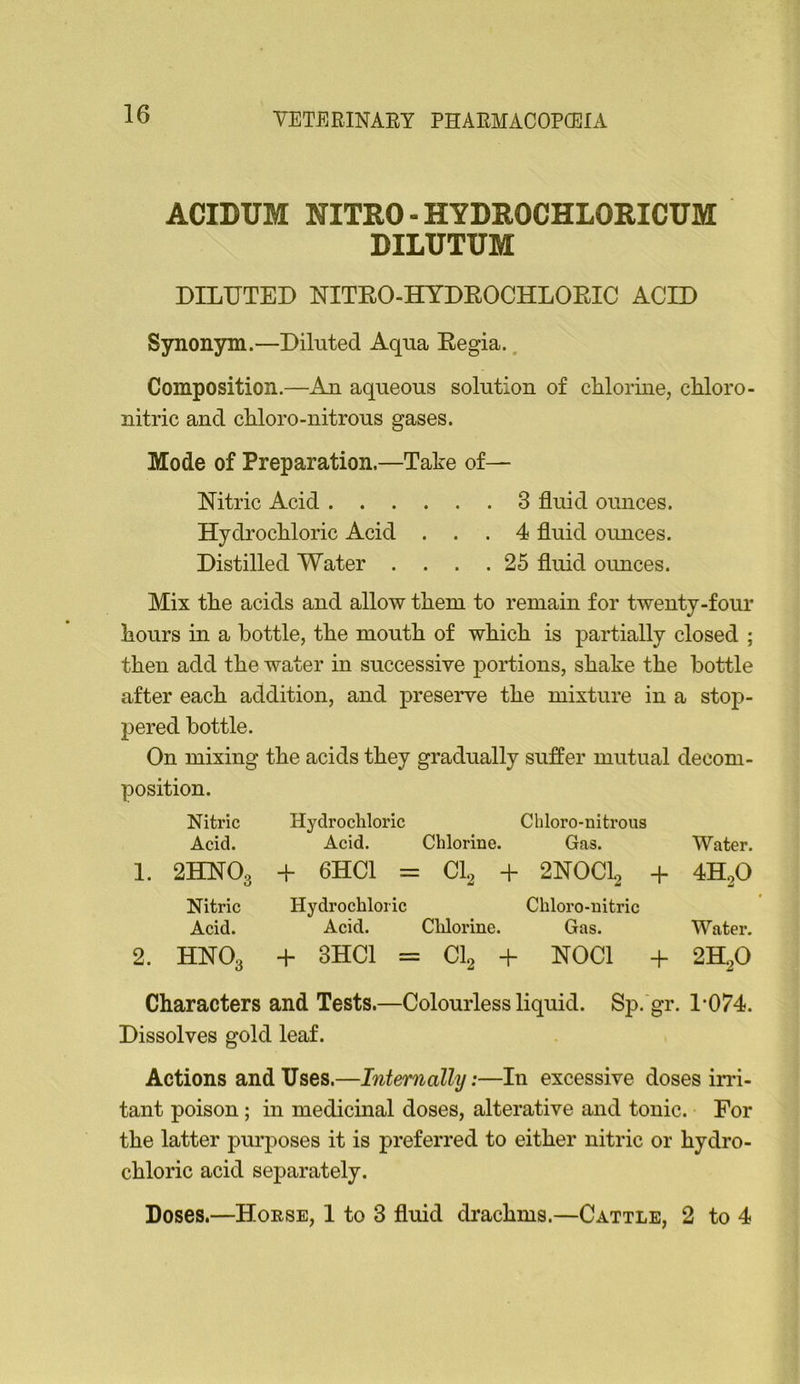 ACIDUM NITRO - HYDROCHLORICUM DILUTUM DILUTED NITEO-HYDEOCHLOEIC ACID Synonym.—Diluted Aqua Eegia.. Composition.—An aqueous solution of chlorine, chloro- nitric and chloro-nitrous gases. Mode of Preparation.—Take of— Nitric Acid 3 fluid ounces. Hydrochloric Acid ... 4 fluid ounces. Distilled Water .... 25 fluid ounces. Mix the acids and allow them to remain for twenty-four hours in a bottle, the mouth of which is partially closed ; then add the water in successive portions, shake the bottle after each addition, and preserve the mixture in a stop- pered bottle. On mixing the acids they gradually suffer mutual decom- position. Nitric Hydrocliloric Chloro-nitrous Acid. Acid. Chlorine. Gas. Water. 1. 2HNO3 + 6HC1 = CI2 -b 2NOCL, + 4HoO Nitric Hydrochloric Chloro-uitric Acid. Acid. Chlorine. Gas. Water. 2. HNO3 -f 3HC1 = : CI2 + NOCl 2H2O Characters and Tests.—Colourless liquid. Sp. gr. 1*074. Dissolves gold leaf. Actions and Uses.—Internally:—In excessive doses irri- tant poison; in medicinal doses, alterative and tonic. For the latter purposes it is preferred to either nitric or hydro- chloric acid separately. Doses.—Horse, 1 to 3 fluid di*achms.—Cattle, 2 to 4