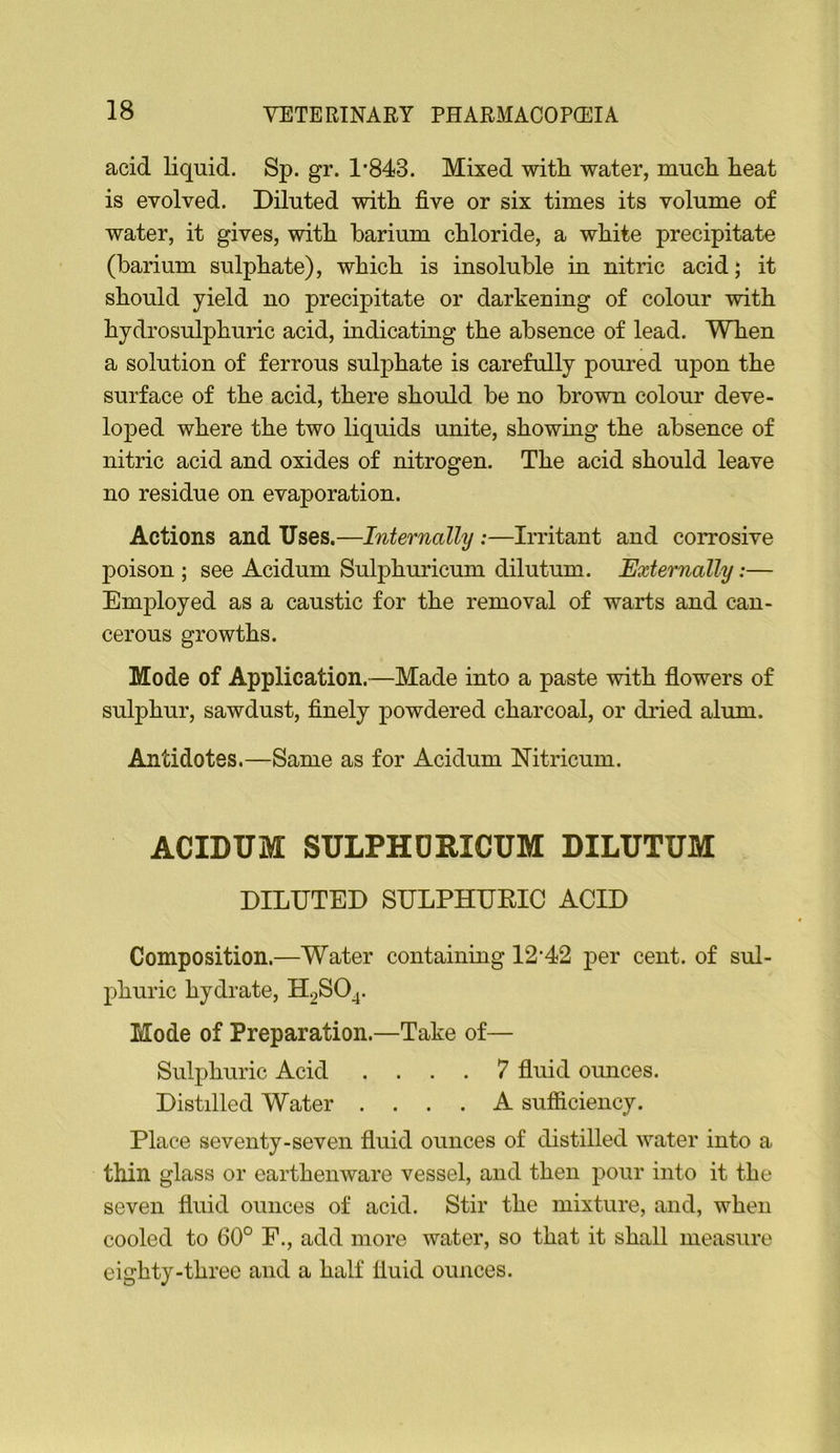 acid liquid. Sp. gr. 1*843. Mixed with water, much heat is evolved. Diluted with five or six times its volume of water, it gives, with barium chloride, a white precipitate (barium sulphate), which is insoluble in nitric acid; it should yield no precipitate or darkening of colour with hydrosulphuric acid, indicating the absence of lead. When a solution of ferrous sulphate is carefully poured upon the surface of the acid, there should be no brown colour deve- loped where the two liquids unite, showing the absence of nitric acid and oxides of nitrogen. The acid should leave no residue on evaporation. Actions and Uses.—Internally:—Irritant and corrosive poison ; see Acidum Sulphuricum dilutum. Externally;— Employed as a caustic for the removal of warts and can- cerous growths. Mode of Application.—Made into a paste with flowers of sulphur, sawdust, finely powdered charcoal, or dried alum. Antidotes.—Same as for Acidum Nitricum. ACIDUM SULPHDRICUM DILUTUM DILUTED SULPHURIC ACID Composition.—Water containing 12*42 per cent, of sul- phuric hydrate, H2SO^. Mode of Preparation.—Take of— Sulphuric Acid .... 7 fluid ounces. Distilled Water .... A sufiiciency. Place seventy-seven fluid ounces of distilled water into a thin glass or earthenware vessel, and then pour into it the seven fluid ounces of acid. Stir the mixture, and, when cooled to 60° F., add more water, so that it shall measure eighty-three and a half fluid ounces.