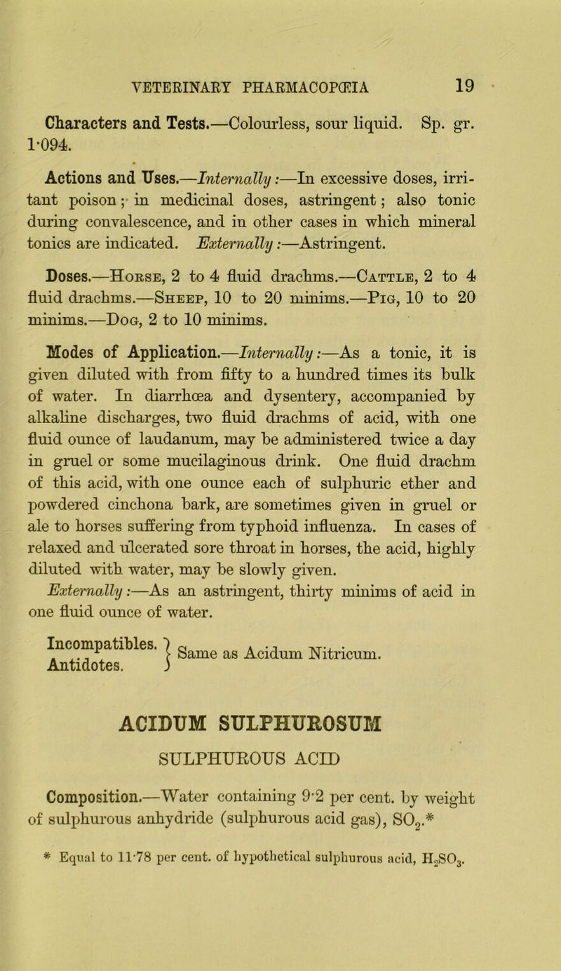 Characters and Tests.—Colourless, sour liquid. Sp. gr. 1*094. Actions and Uses.—Inter7ialhj:—In excessive doses, irri- tant poison ;• in medicinal doses, astringent; also tonic during convalescence, and in other cases in which mineral tonics are indicated. Externally:—Astringent. Doses.—Hoese, 2 to 4 fluid drachms.—Cattle, 2 to 4 fluid drachms.—Sheep, 10 to 20 minims.—Pig, 10 to 20 minims.—Dog, 2 to 10 minims. Modes of Application.—Internally:—As a tonic, it is given diluted with from fifty to a hundred times its bulk of water. In diarrhoea and dysentery, accompanied by alkahne discharges, two fluid drachms of acid, with one fluid ounce of laudanum, may be administered twice a day in gruel or some mucilaginous drmk. One fluid drachm of this acid, with one ounce each of sulphuric ether and powdered cinchona bark, are sometimes given in gruel or ale to horses suffering from typhoid influenza. In cases of relaxed and ulcerated sore throat in horses, the acid, highly diluted with, water, may be slowly given. Externally:—As an astringent, thirty mmims of acid in one fluid ounce of water. Incompatibles. 7 ^ a ^ • . ,. _ , > bame as Acidum Nitricum. Antidotes. 3 ACIDUM SULPHUROSUM SULPHUEOUS ACID Composition.—Water containing 9*2 per cent, by weight of sulphurous anhydride (suljihurous acid gas), SOg.* * Equal to 11-78 per cent, of hypothetical sulphurous acid, HoSOg.