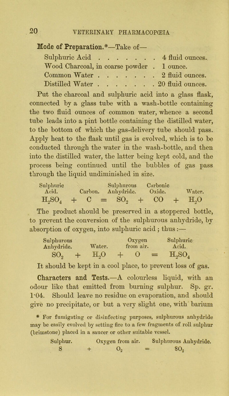 Mode of Preparation.*—Take of— Sulphuric Acid 4 fluid ounces. Wood Charcoal, in coarse powder . 1 ounce. Common Water 2 fluid ounces. Distilled Water 20 fluid ounces. Put the charcoal and sulphuric acid mto a glass flask, connected by a glass tube with a wash-bottle containing the two fluid ounces of common water, whence a second tube leads into a pint bottle contauimg the distilled water, to the bottom of which the gas-delivery tube should pass. Apply heat to the flask until gas is evolved, which is to be conducted through the water in the wash-bottle, and then into the distilled water, the latter being kept cold, and the process being contmued until the bubbles of gas pass through the liquid undiminished in size. Sulphuric Sulphurous Carbonic Acid. Cai'hou. Auhydride. Oxide. Water. H,S04 + C = SO2 + CO + H,0 The product should be preserved in a stoppered bottle, to prevent the conversion of the sulj)hurous anhydride, by absorption of oxygen, into sulphimc acid ; thus :— Sulphurous Oxygen Sulphuric Anhydride. Water. from air. Acid. SO2 + H2O + 0 = H2SO4 It should be kept in a cool place, to prevent loss of gas. Characters and Tests.—A colourless liquid, with an odour like that emitted from burning sulphur. Sp. gr. 1’04. Should leave no residue on evaporation, and should give no precipitate, or but a very slight one, 'with barium * For fumigating or disinfecting purposes, sulphurous anhydride may be easily evolved by setting fire to a few fragments of roll sulphur (brimstone) placed in a saucer or other suitable vessel. Sulphur. Oxygen from air. Sulphurous Anhydride. S + Oo = SOo