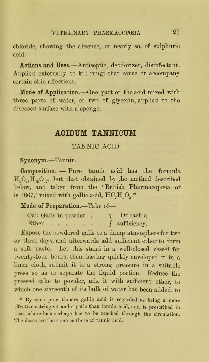 chloride, showing the absence, or nearly so, of sulphuric acid. Actions and Uses.—Antiseptic, deodorizer, disinfectant. Applied externally to kill fungi that cause or accompany certain skin a:ffections. Mode of Application.—One part of the acid mixed with three parts of water, or two of glycerin, applied to the diseased suidace with a sponge. ACIDUM TANNICUM TANNIC ACID Synonym.—Tamiin. Composition. — Pure tannic acid has the formula H3C27Hj90i7, but that obtained by the method described below, and taken from the ‘ British Pharmacopoeia of is 1867,’ mixed with gallic acid, HC7H5O5.* Mode of Preparation.—Take of— Oak G-alls in powder . . Of each a Ether j sufficiency. Expose the powdered galls to a damp atmos^ffiere for two or three days, and afterwards add sufficient ether to form a soft paste. Let this stand in a well-closed vessel for twenty-four hours, then, having quickly enveloped it in a linen cloth, submit it to a strong pressure in a suitable press so as to separate the liquid portion. Eeduce the pressed cake to powder, mix it with sufficient ether, to which one sixteenth of its bulk of water has been added, to * By some practitioners gallic acid is regarded as being a more ?ffective astringent and styptic than tannic acid, and is prescribed in ;ases where ha3morrbage has to be reached through the circulation. The doses are the same as those of tannic acid.