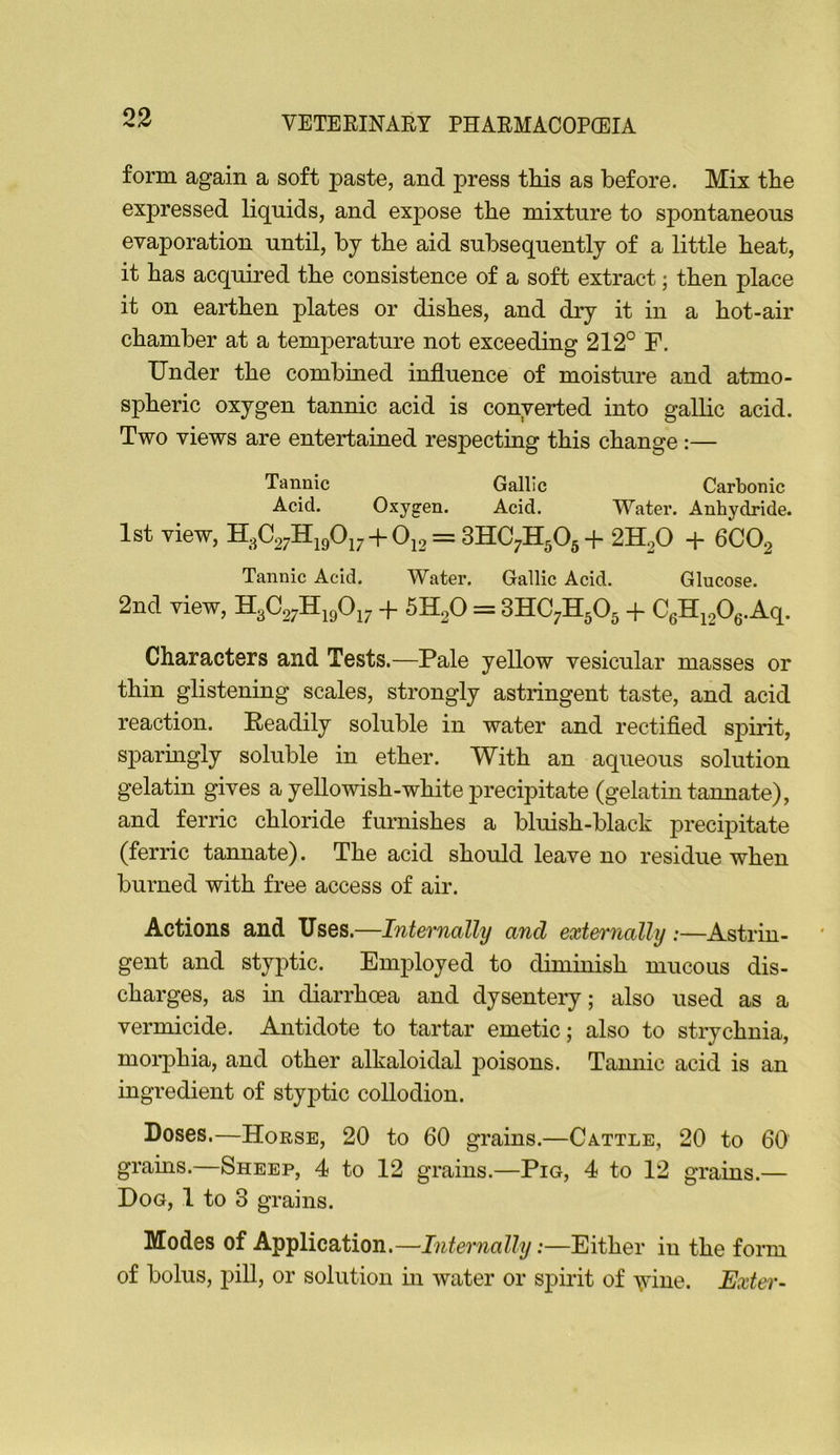 form again a soft paste, and press tliis as before. Mix tbe expressed liquids, and expose the mixture to spontaneous evaporation until, bj the aid subsequently of a little heat, it has acquired the consistence of a soft extract; then place it on earthen plates or dishes, and dry it in a hot-air chamber at a temperature not exceeding 212° F. Under the combined influence of moisture and atmo- spheric oxygen tannic acid is converted into gallic acid. Two views are entertained respecting this change:— Tannic Gallic Carbonic Acid. Oxygen. Acid. Water. Anhydride. 1st view, H3C27Hi90i7 + 0i2 = 3HC7H505+ 2H2O + 6CO2 Tannic Acid. Water. Gallic Acid. Glucose. 2nd view, H3C27H19O17 -f- 5H2O = 3HC7H5O5 + C6Hi206.Aq. Characters and Tests.—Pale yellow vesicular masses or thin glistening scales, strongly astringent taste, and acid reaction. Eeadily soluble in water and rectifled spirit, sparmgly soluble in ether. With an aqueous solution gelatin gives a yellowish-white precipitate (gelatin tannate), and ferric chloride furnishes a bluish-black precipitate (ferric tamiate). The acid should leave no residue when burned with free access of air. Actions and Uses.—Internally and externally :—Astrin- gent and styptic. Employed to diminish mucous dis- charges, as in diarrhoea and dysentery; also used as a vermicide. Antidote to tartar emetic; also to strychnia, morphia, and other alkaloidal poisons. Tamiic acid is an ingredient of styptic collodion. Doses.—Horse, 20 to 60 grains.—Cattle, 20 to 60 grains.—Sheep, 4 to 12 grains.—Pig, 4 to 12 grains.— Dog, 1 to 3 grains. Modes of Application.—Internally:—Either in the form of bolus, pill, or solution in water or spirit of yrine. Exter-